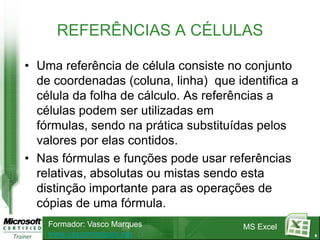 REFERÊNCIAS A CÉLULAS

• Uma referência de célula consiste no conjunto
  de coordenadas (coluna, linha) que identifica a
  célula da folha de cálculo. As referências a
  células podem ser utilizadas em
  fórmulas, sendo na prática substituídas pelos
  valores por elas contidos.
• Nas fórmulas e funções pode usar referências
  relativas, absolutas ou mistas sendo esta
  distinção importante para as operações de
  cópias de uma fórmula.
    Formador: Vasco Marques            MS Excel
    www.vascomarques.net                            8
 