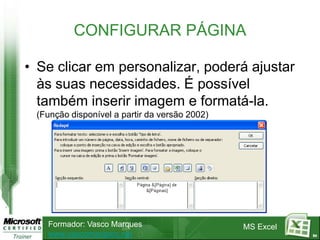 CONFIGURAR PÁGINA

• Se clicar em personalizar, poderá ajustar
  às suas necessidades. É possível
  também inserir imagem e formatá-la.
 (Função disponível a partir da versão 2002)




   Formador: Vasco Marques                     MS Excel
   www.vascomarques.net                                   84
 