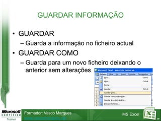 GUARDAR INFORMAÇÃO

• GUARDAR
 – Guarda a informação no ficheiro actual
• GUARDAR COMO
 – Guarda para um novo ficheiro deixando o
   anterior sem alterações




  Formador: Vasco Marques            MS Excel
  www.vascomarques.net                          87
 