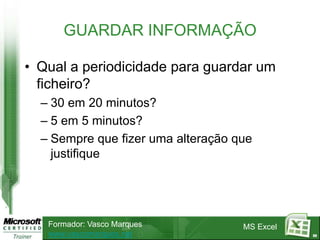GUARDAR INFORMAÇÃO

• Qual a periodicidade para guardar um
  ficheiro?
  – 30 em 20 minutos?
  – 5 em 5 minutos?
  – Sempre que fizer uma alteração que
    justifique




   Formador: Vasco Marques          MS Excel
   www.vascomarques.net                        88
 