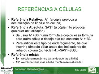 REFERÊNCIAS A CÉLULAS
• Referência Relativa: A1 (a cópia provoca a
  actualização da linha e da coluna)
 Referência Absoluta: $A$1 (a cópia não provoca
  qualquer actualização).
    Se usou A1+B3 numa fórmula e copiou essa fórmula
     para outra célula e deseja que ela continue A1+ B3.
    Para indicar este tipo de endereçamento, há que
     inserir o símbolo dólar antes dos indicadores de
     linha ou coluna (ou tecla F4).=$A$1+$B$3.
 Referência mista:
    $A1 (a coluna mantém-se variando apenas a linha)
    A$1 (a coluna varia mas a linha mantém-se inalterada)

    Formador: Vasco Marques                         MS Excel
    www.vascomarques.net                                       9
 