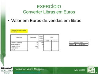 EXERCÍCIO
                      Converter Libras em Euros
• Valor em Euros de vendas em libras
 Valor em Euros de vendas
 em Libras


                                            Preço
          Descrição         Quantidade                      Valor
                                           Unitário
                                           (GBP)      GBP           Euros
 COMPUTADORES                         50     1000                                     Taxa de Câmbio
 IMPRESSORAS                          25      300                           1 GBP =         1,4415 Euros
 CD-RW (Cx 10)                      1000         5
 TINTEIROS                            25         5
 TOTAL




       Formador: Vasco Marques                                                        MS Excel
       www.vascomarques.net                                                                                94
 
