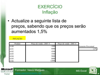 EXERCÍCIO
                             Inflação
• Actualize a seguinte lista de
  preços, sabendo que os preços serão
  aumentados 1,5%
   INFLAÇÃO

       Produto     Preço de venda - 2005 €           Preço de venda - 2005 €
A100                                          1000                             Aumento Percentual
A101                                          6000                                             1,5%
A102                                          4500
A103                                          3500
A104                                          9000
A105                                          8000
A106                                         12000




       Formador: Vasco Marques                                             MS Excel
       www.vascomarques.net                                                                           95
 