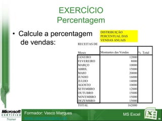 EXERCÍCIO
                   Percentagem
• Calcule a percentagem                   DISTRIBUIÇÃO
                                          PERCENTUAL DAS
                                          VENDAS ANUAIS
  de vendas:        RECEITAS DE

                              Meses       Montantes das Vendas        % Total
                              JANEIRO                         12000
                              FEVEREIRO                        8000
                              MARÇO                           10000
                              ABRIL                           15000
                              MAIO                            20000
                              JUNHO                           16000
                              JULHO                           14000
                              AGOSTO                          10000
                              SETEMBRO                        12000
                              OUTUBRO                         15000
                              NOVEMBRO                        15000
                              DEZEMBRO                        15000
                              TOTAL                          162000

    Formador: Vasco Marques                               MS Excel
    www.vascomarques.net                                                        96
 