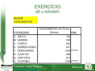 EXERCÍCIO
                 SE e MÁXIMO
MAIOR
VENCIMENTO

                    VENCIMENTO ACTUAL
VENDEDOR                  (Euros)       OBS
A . SILVA                           748
B. GOMES                            598
C. COSTA                            823
E. ESPREGUEIRA                      947
F. FERNANDES                       1396 *****
G. GAIVAO                           498
G. GOUVEIA                          415
T. TAVEIRA                         1396 *****
Formador: Vasco Marques                  MS Excel
www.vascomarques.net                                97
 