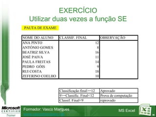 EXERCÍCIO
   Utilizar duas vezes a função SE
PAUTA DE EXAME

NOME DO ALUNO   CLASSIF. FINAL                   OBSERVAÇÃO
ANA PINTO                                   12
ANTÓNIO GOMES                                8
BEATRIZ SILVA                               16
JOSÉ PAIVA                                  11
PAULA FREITAS                               14
PEDRO GÓIS                                   9
RUI COSTA                                   18
ZEFERINO COELHO                             10


                  Classificação final>=12        Aprovado
                  9>=Classific. Final<12         Prova de computação
                  Classif. Final<9               reprovado

Formador: Vasco Marques                                    MS Excel
www.vascomarques.net                                                   98
 