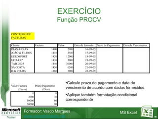 EXERCÍCIO
                                       Função PROCV

CONTROLO DE
FACTURAS

Cliente             Factura            Valor           Data de Emissão Prazo de Pagamento    Data de Vencimento
DIAS & DIAS                     1400            2900            16-09-05
JOÃO & FILHOS                   1410            3500            17-09-05
EUROSPORT                       1420           12000            18-09-05
UFO & Cª                        1430            3000            19-09-05
TAB. 2025                       1440           30000            20-09-05
SÁ COSTA                        1450            6500            21-09-05
H & Cª,LDA                      1460            1000            22-09-05



                                               •Calcule prazo de pagamento e data de
Valor Factura       Prazo Pagamento
      (Euros)             (Dias)               vencimento de acordo com dados fornecidos
                0                  0
             3000                 30
                                               •Aplique também formatação condicional
            10000                 60           correspondente
            30000                 90

          Formador: Vasco Marques                                                           MS Excel
          www.vascomarques.net                                                                                    99
 