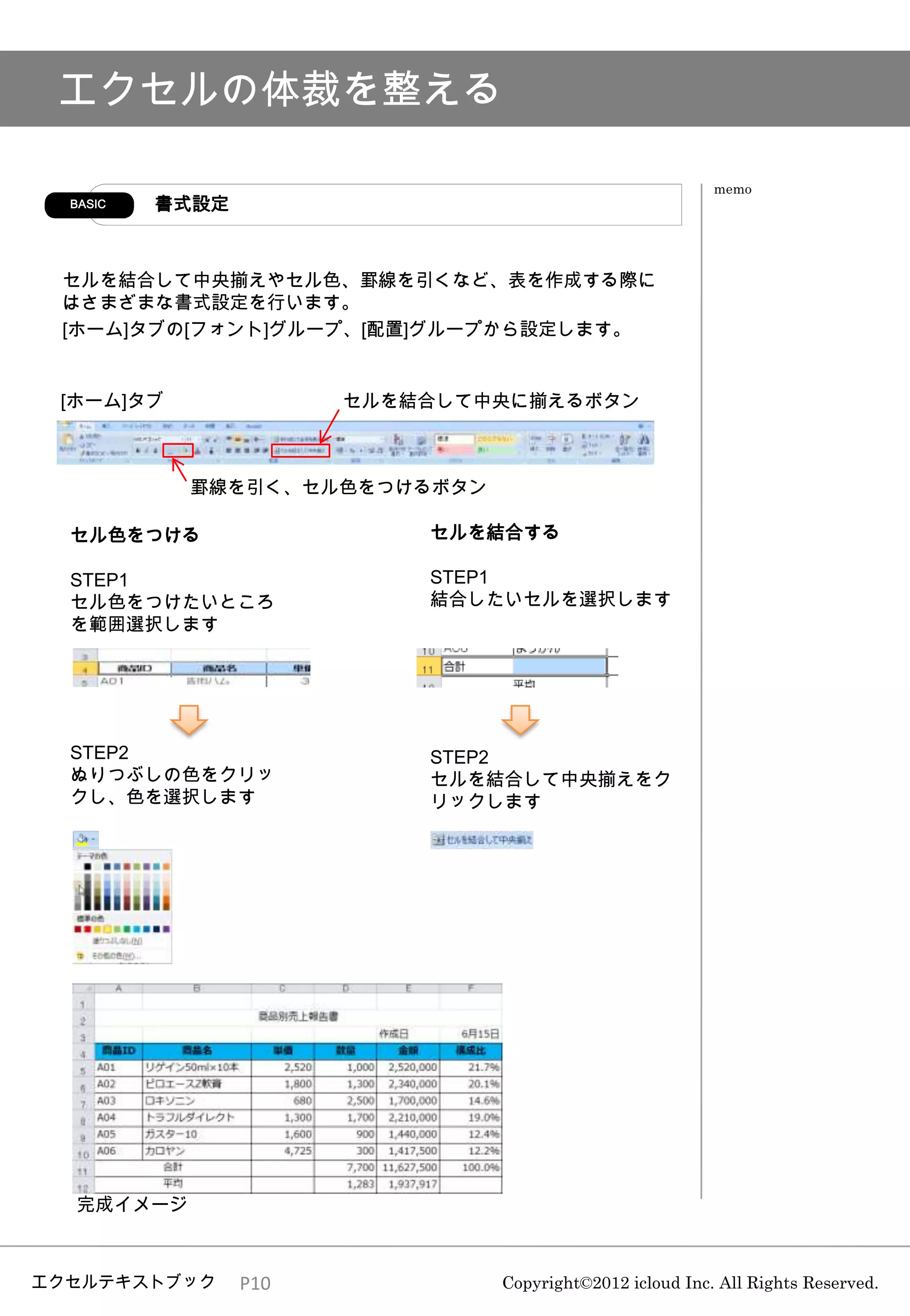 エクセルの体裁を整える

                                                         memo
  BASIC   書式設定



 セルを結合して中央揃えやセル色、罫線を引くなど、表を作成する際に
 はさまざまな書式設定を行います。
 [ホーム]タブの[フォント]グループ、[配置]グループから設定します。


 [ホーム]タブ               セルを結合して中央に揃えるボタン



           罫線を引く、セル色をつけるボタン

  セル色をつける                  セルを結合する

  STEP1                    STEP1
  セル色をつけたいところ              結合したいセルを選択します
  を範囲選択します




  STEP2                    STEP2
  ぬりつぶしの色をクリッ              セルを結合して中央揃えをク
  クし、色を選択します               リックします




  完成イメージ



エクセルテキストブック      P10           Copyright©2012 icloud Inc. All Rights Reserved.
 