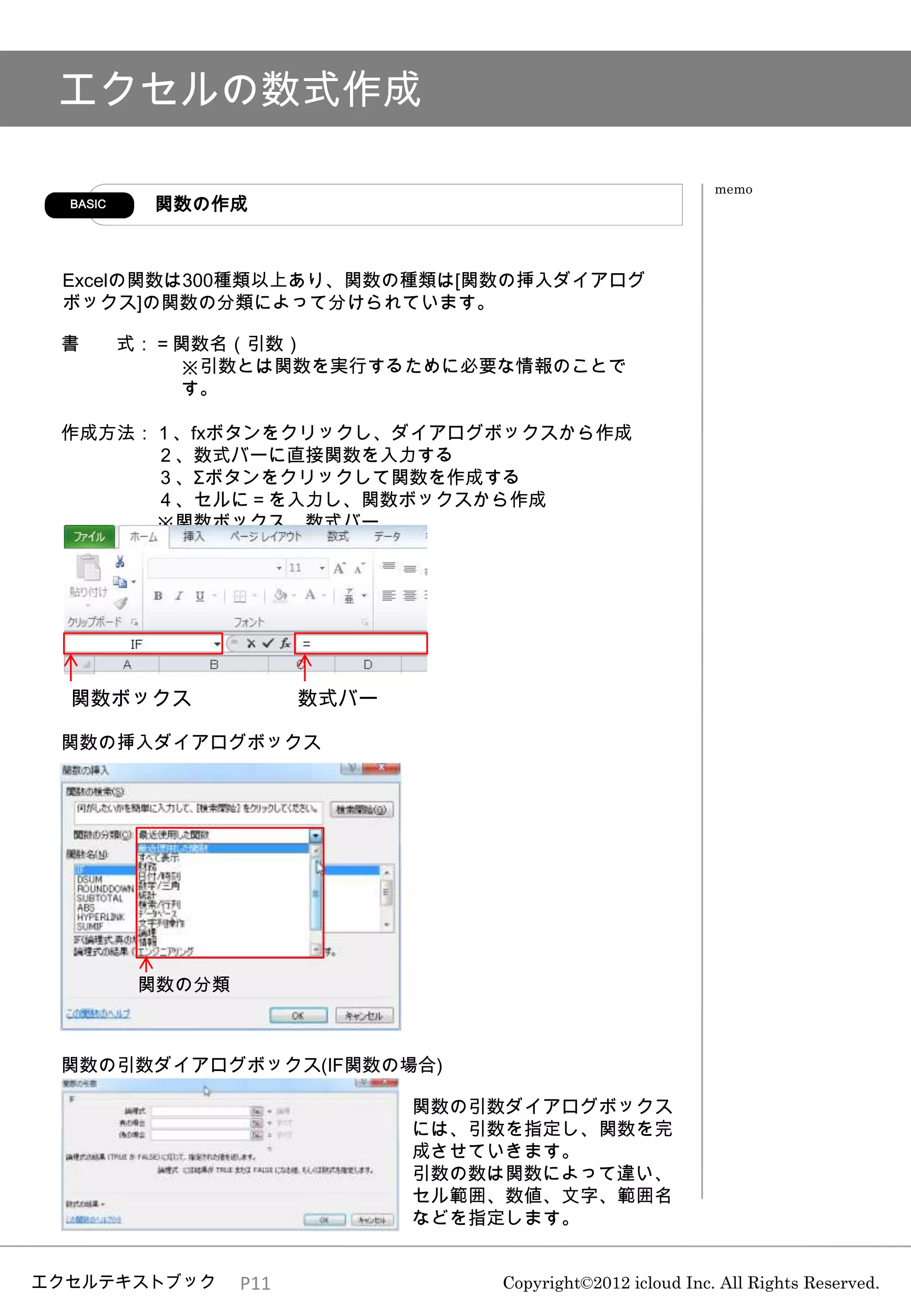 エクセルの数式作成

                                                              memo
  BASIC     関数の作成



 Excelの関数は300種類以上あり、関数の種類は[関数の挿入ダイアログ
 ボックス]の関数の分類によって分けられています。

 書        式：＝関数名（引数）
             ※引数とは関数を実行するために必要な情報のことで
             す。

 作成方法：１、fxボタンをクリックし、ダイアログボックスから作成
      ２、数式バーに直接関数を入力する
      ３、Σボタンをクリックして関数を作成する
      ４、セルに＝を入力し、関数ボックスから作成
      ※関数ボックス、数式バー




  関数ボックス                 数式バー

 関数の挿入ダイアログボックス




           関数の分類



 関数の引数ダイアログボックス(IF関数の場合)

                                関数の引数ダイアログボックス
                                には、引数を指定し、関数を完
                                成させていきます。
                                引数の数は関数によって違い、
                                セル範囲、数値、文字、範囲名
                                などを指定します。


エクセルテキストブック        P11              Copyright©2012 icloud Inc. All Rights Reserved.
 