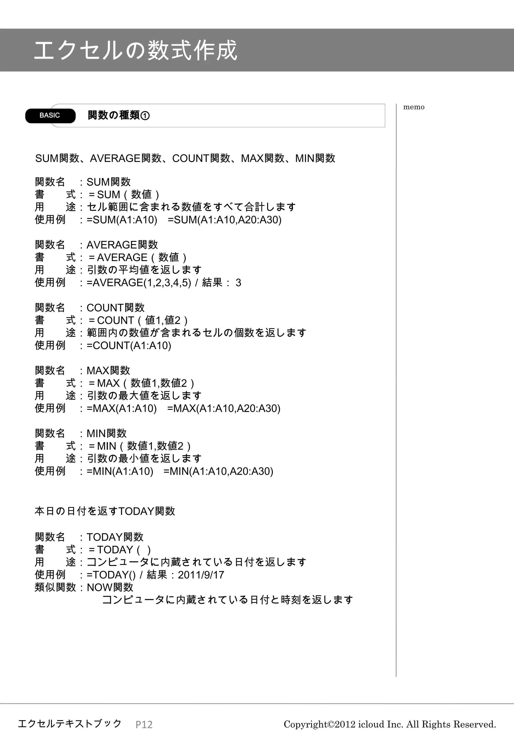 エクセルの数式作成

                                                                    memo
  BASIC   関数の種類①



 SUM関数、AVERAGE関数、COUNT関数、MAX関数、MIN関数

 関数名 ：SUM関数
 書  式：＝SUM（数値）
 用  途：セル範囲に含まれる数値をすべて合計します
 使用例 ：=SUM(A1:A10) =SUM(A1:A10,A20:A30)

 関数名 ：AVERAGE関数
 書  式：＝AVERAGE（数値）
 用  途：引数の平均値を返します
 使用例 ：=AVERAGE(1,2,3,4,5)／結果：３

 関数名 ：COUNT関数
 書  式：＝COUNT（値1,値2）
 用  途：範囲内の数値が含まれるセルの個数を返します
 使用例 ：=COUNT(A1:A10)

 関数名 ：MAX関数
 書  式：＝MAX（数値1,数値2）
 用  途：引数の最大値を返します
 使用例 ：=MAX(A1:A10) =MAX(A1:A10,A20:A30)

 関数名 ：MIN関数
 書  式：＝MIN（数値1,数値2）
 用  途：引数の最小値を返します
 使用例 ：=MIN(A1:A10) =MIN(A1:A10,A20:A30)


 本日の日付を返すTODAY関数

 関数名 ：TODAY関数
 書  式：＝TODAY（）
 用  途：コンピュータに内蔵されている日付を返します
 使用例 ：=TODAY()／結果：2011/9/17
 類似関数：NOW関数
        コンピュータに内蔵されている日付と時刻を返します




エクセルテキストブック      P12                      Copyright©2012 icloud Inc. All Rights Reserved.
 