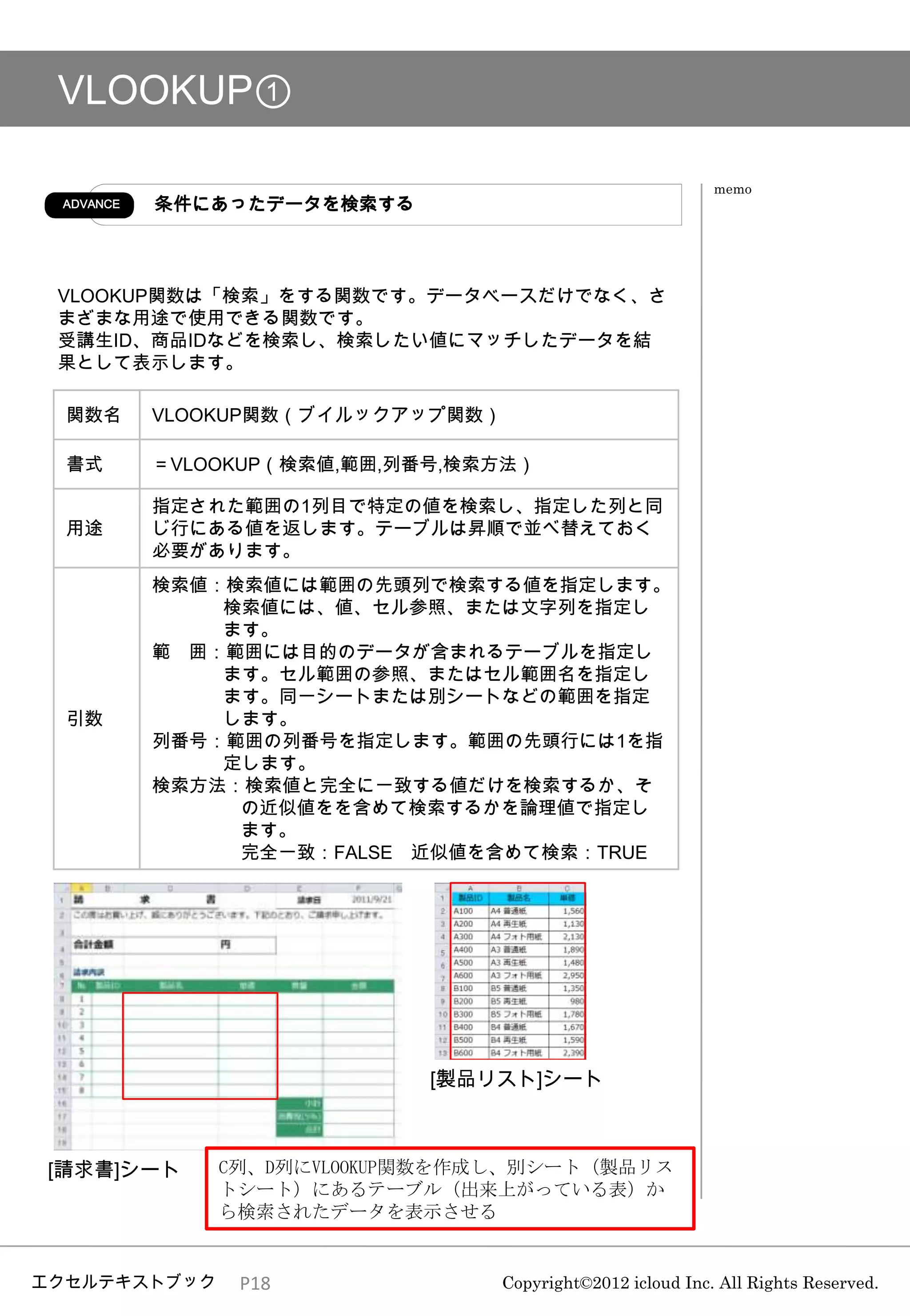 VLOOKUP①

                                                             memo
 ADVANCE   条件にあったデータを検索する



 VLOOKUP関数は「検索」をする関数です。データベースだけでなく、さ
 まざまな用途で使用できる関数です。
 受講生ID、商品IDなどを検索し、検索したい値にマッチしたデータを結
 果として表示します。

  関数名      VLOOKUP関数（ブイルックアップ関数）

  書式       ＝VLOOKUP（検索値,範囲,列番号,検索方法）

           指定された範囲の1列目で特定の値を検索し、指定した列と同
  用途       じ行にある値を返します。テーブルは昇順で並べ替えておく
           必要があります。
           検索値：検索値には範囲の先頭列で検索する値を指定します。
               検索値には、値、セル参照、または文字列を指定し
               ます。
           範 囲：範囲には目的のデータが含まれるテーブルを指定し
               ます。セル範囲の参照、またはセル範囲名を指定し
               ます。同一シートまたは別シートなどの範囲を指定
  引数           します。
           列番号：範囲の列番号を指定します。範囲の先頭行には1を指
               定します。
           検索方法：検索値と完全に一致する値だけを検索するか、そ
                の近似値をを含めて検索するかを論理値で指定し
                ます。
                完全一致：FALSE 近似値を含めて検索：TRUE




                             [製品リスト]シート



[請求書]シート       C列、D列にVLOOKUP関数を作成し、別シート（製品リス
               トシート）にあるテーブル（出来上がっている表）か
               ら検索されたデータを表示させる


エクセルテキストブック     P18                Copyright©2012 icloud Inc. All Rights Reserved.
 