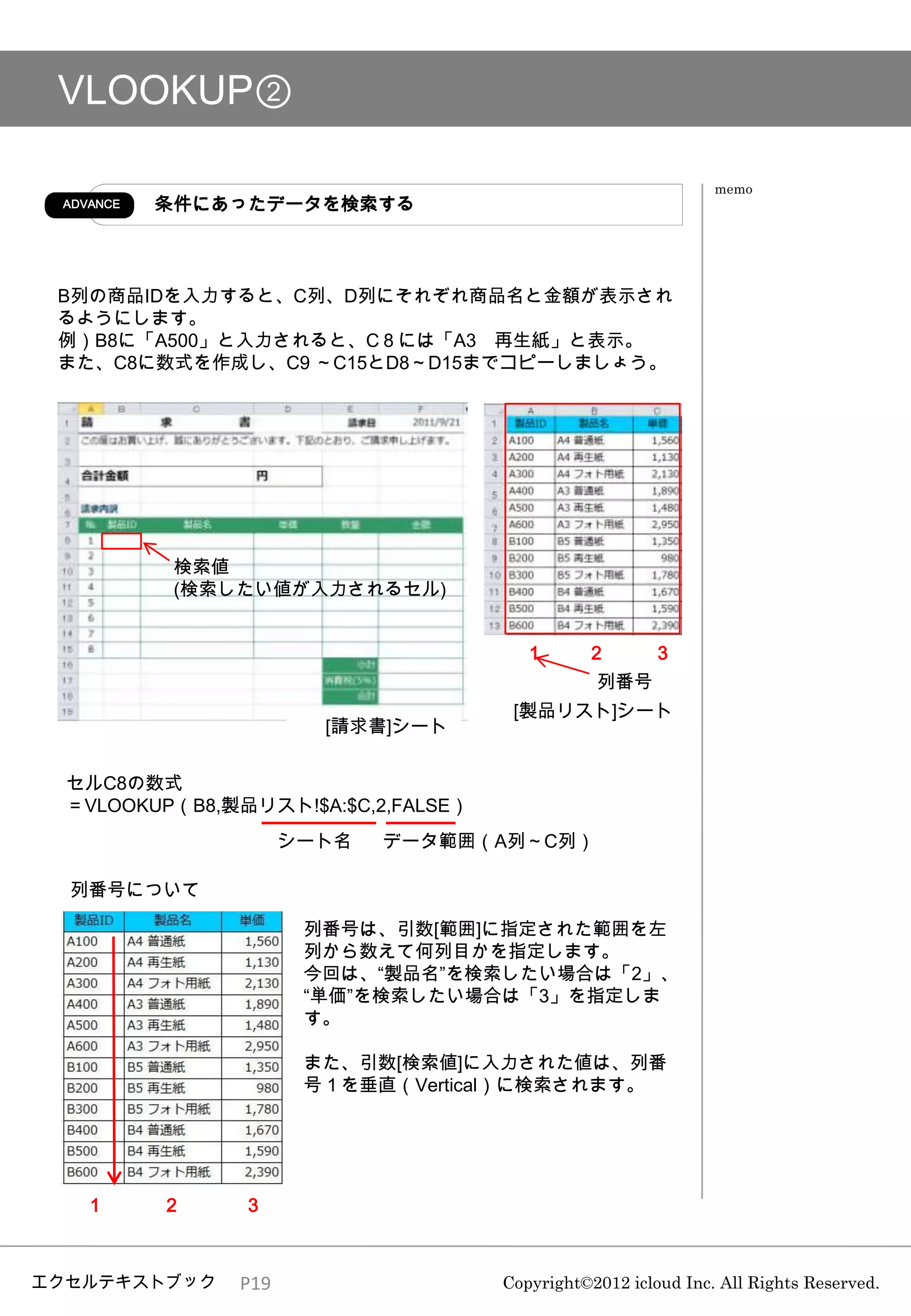VLOOKUP②

                                                               memo
 ADVANCE   条件にあったデータを検索する



 B列の商品IDを入力すると、C列、D列にそれぞれ商品名と金額が表示され
 るようにします。
 例）B8に「A500」と入力されると、C８には「A3 再生紙」と表示。
 また、C8に数式を作成し、C9 ～C15とD8～D15までコピーしましょう。




            検索値
            (検索したい値が入力されるセル)


                                       １       ２       ３
                                                列番号
                                      [製品リスト]シート
                       [請求書]シート


  セルC8の数式
  ＝VLOOKUP（B8,製品リスト!$A:$C,2,FALSE）
                     シート名   データ範囲（A列～C列）

  列番号について

                      列番号は、引数[範囲]に指定された範囲を左
                      列から数えて何列目かを指定します。
                      今回は、“製品名”を検索したい場合は「2」、
                      “単価”を検索したい場合は「3」を指定しま
                      す。

                      また、引数[検索値]に入力された値は、列番
                      号１を垂直（Vertical）に検索されます。




   １       ２    ３



エクセルテキストブック    P19                   Copyright©2012 icloud Inc. All Rights Reserved.
 