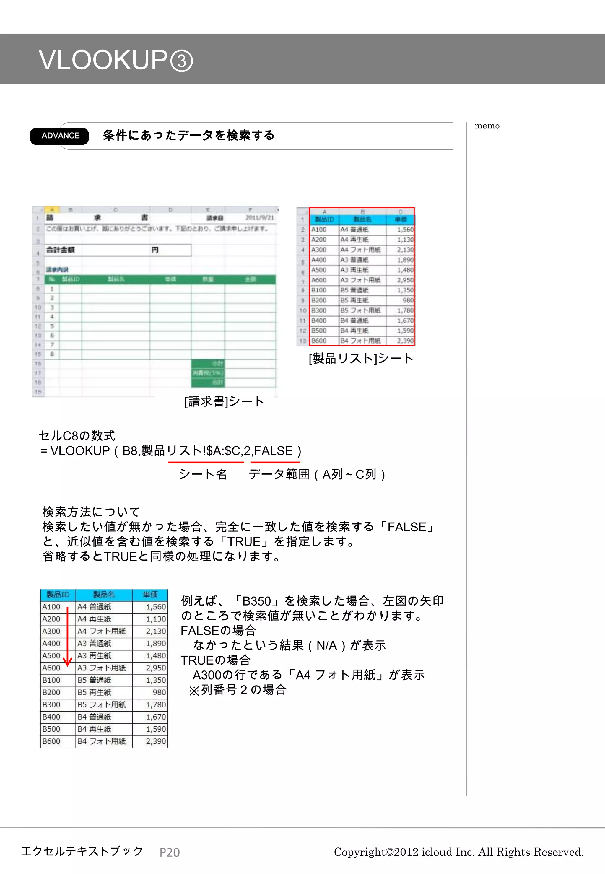 VLOOKUP③

                                                                memo
 ADVANCE   条件にあったデータを検索する




                                    [製品リスト]シート


                     [請求書]シート

 セルC8の数式
 ＝VLOOKUP（B8,製品リスト!$A:$C,2,FALSE）
                 シート名      データ範囲（A列～C列）


 検索方法について
 検索したい値が無かった場合、完全に一致した値を検索する「FALSE」
 と、近似値を含む値を検索する「TRUE」を指定します。
 省略するとTRUEと同様の処理になります。


                     例えば、「B350」を検索した場合、左図の矢印
                     のところで検索値が無いことがわかります。
                     FALSEの場合
                       なかったという結果（N/A）が表示
                     TRUEの場合
                       A300の行である「A4 フォト用紙」が表示
                      ※列番号２の場合




エクセルテキストブック    P20                    Copyright©2012 icloud Inc. All Rights Reserved.
 