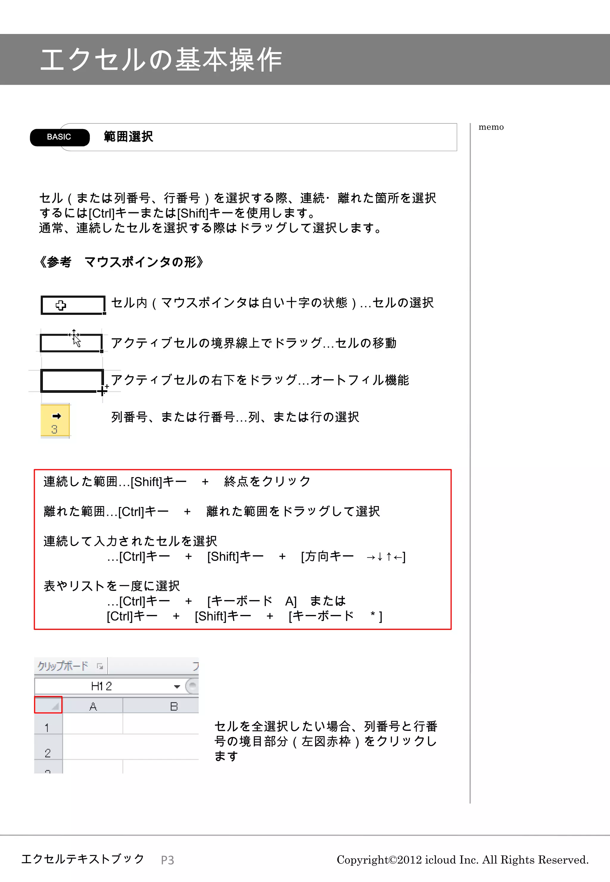 エクセルの基本操作

                                                           memo
  BASIC   範囲選択



 セル（または列番号、行番号）を選択する際、連続・離れた箇所を選択
 するには[Ctrl]キーまたは[Shift]キーを使用します。
 通常、連続したセルを選択する際はドラッグして選択します。

 《参考 マウスポインタの形》


          セル内（マウスポインタは白い十字の状態）…セルの選択


          アクティブセルの境界線上でドラッグ…セルの移動

          アクティブセルの右下をドラッグ…オートフィル機能

          列番号、または行番号…列、または行の選択




 連続した範囲…[Shift]キー ＋ 終点をクリック

 離れた範囲…[Ctrl]キー ＋ 離れた範囲をドラッグして選択

 連続して入力されたセルを選択
      …[Ctrl]キー ＋ [Shift]キー ＋ [方向キー →↓↑←]

 表やリストを一度に選択
      …[Ctrl]キー ＋ [キーボード A] または
      [Ctrl]キー ＋ [Shift]キー ＋ [キーボード ＊]




                      セルを全選択したい場合、列番号と行番
                      号の境目部分（左図赤枠）をクリックし
                      ます




エクセルテキストブック      P3              Copyright©2012 icloud Inc. All Rights Reserved.
 