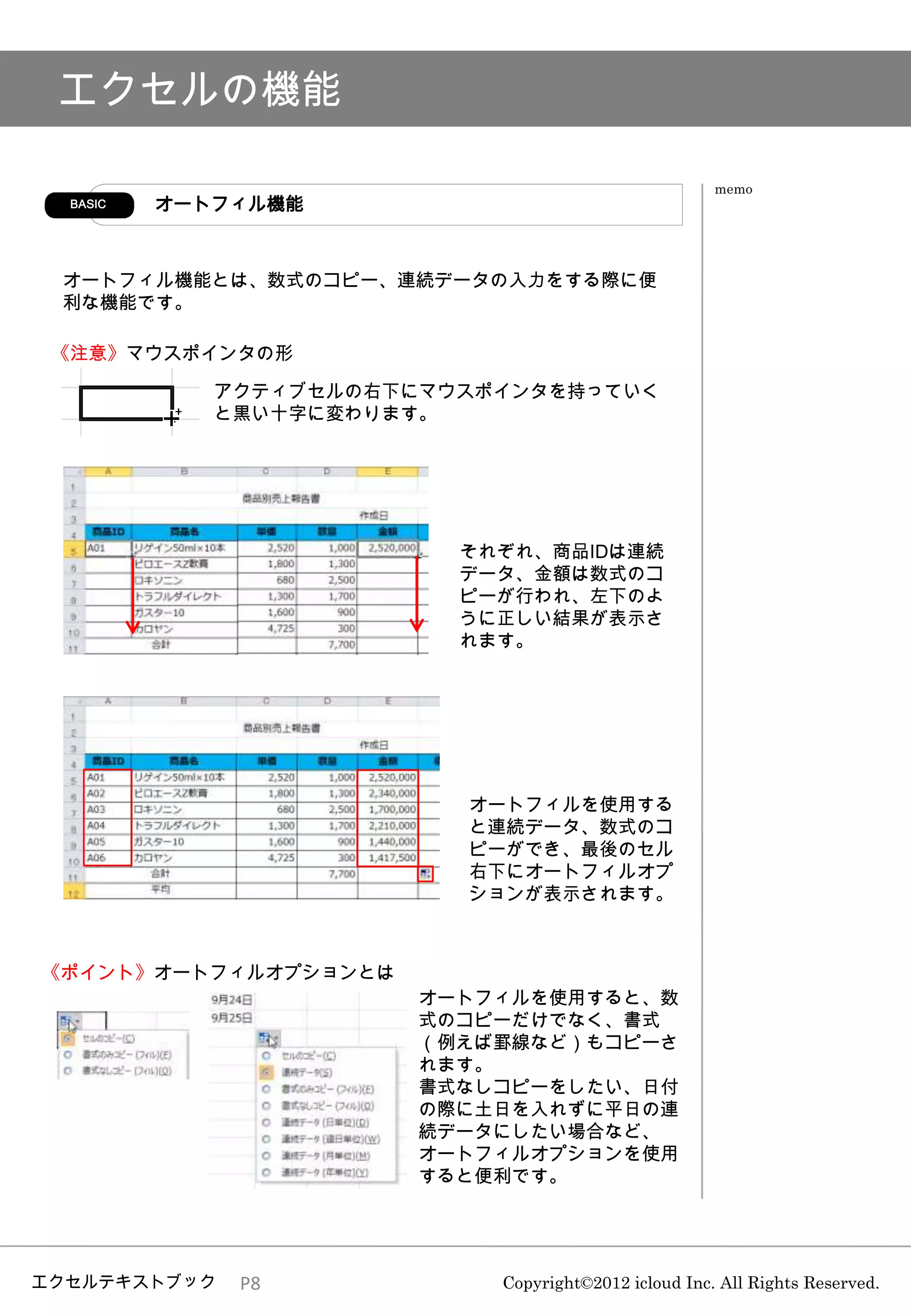 エクセルの機能

                                                      memo
  BASIC   オートフィル機能



 オートフィル機能とは、数式のコピー、連続データの入力をする際に便
 利な機能です。

 《注意》マウスポインタの形

             アクティブセルの右下にマウスポインタを持っていく
             と黒い十字に変わります。




                          それぞれ、商品IDは連続
                          データ、金額は数式のコ
                          ピーが行われ、左下のよ
                          うに正しい結果が表示さ
                          れます。




                          オートフィルを使用する
                          と連続データ、数式のコ
                          ピーができ、最後のセル
                          右下にオートフィルオプ
                          ションが表示されます。



《ポイント》オートフィルオプションとは
                        オートフィルを使用すると、数
                        式のコピーだけでなく、書式
                        （例えば罫線など）もコピーさ
                        れます。
                        書式なしコピーをしたい、日付
                        の際に土日を入れずに平日の連
                        続データにしたい場合など、
                        オートフィルオプションを使用
                        すると便利です。




エクセルテキストブック   P8            Copyright©2012 icloud Inc. All Rights Reserved.
 