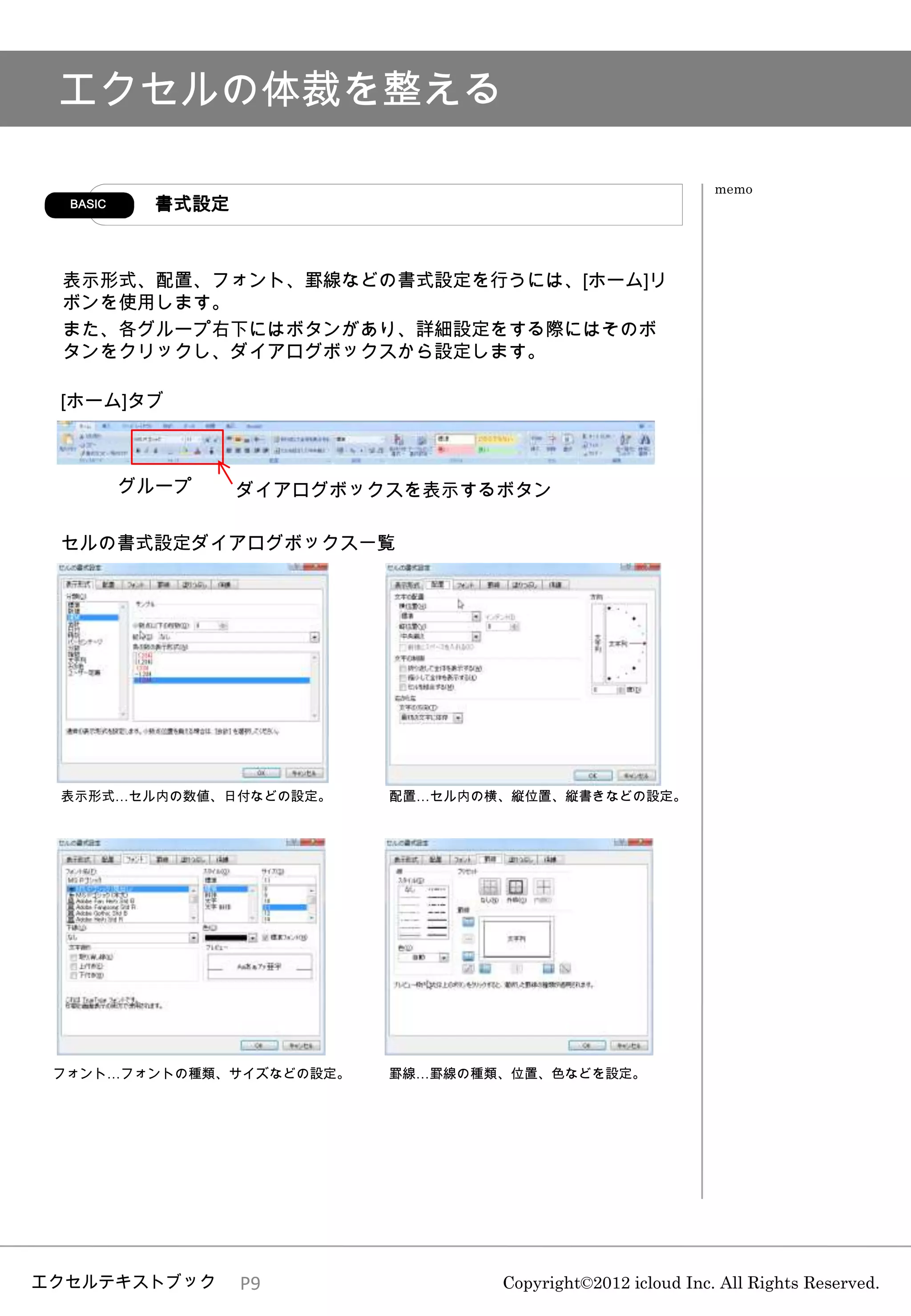 エクセルの体裁を整える

                                                            memo
  BASIC    書式設定



 表示形式、配置、フォント、罫線などの書式設定を行うには、[ホーム]リ
 ボンを使用します。
 また、各グループ右下にはボタンがあり、詳細設定をする際にはそのボ
 タンをクリックし、ダイアログボックスから設定します。

 [ホーム]タブ



          グループ    ダイアログボックスを表示するボタン

 セルの書式設定ダイアログボックス一覧




 表示形式…セル内の数値、日付などの設定。     配置…セル内の横、縦位置、縦書きなどの設定。




 フォント…フォントの種類、サイズなどの設定。   罫線…罫線の種類、位置、色などを設定。




エクセルテキストブック       P9              Copyright©2012 icloud Inc. All Rights Reserved.
 