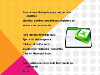 Es una Hoja electrónica que nos permite
   construir
planillas, cuadros estadísticos, registros de
asistencias de notas etc.


Para ingresar tenemos que :
Ejecución del programa
Click en el Botón Inicio
Seleccionar Todos los Programas
Click en Microsoft Excel


Nos mostrara la ventana de Bienvenida de
  Microsoft
Excel.
 