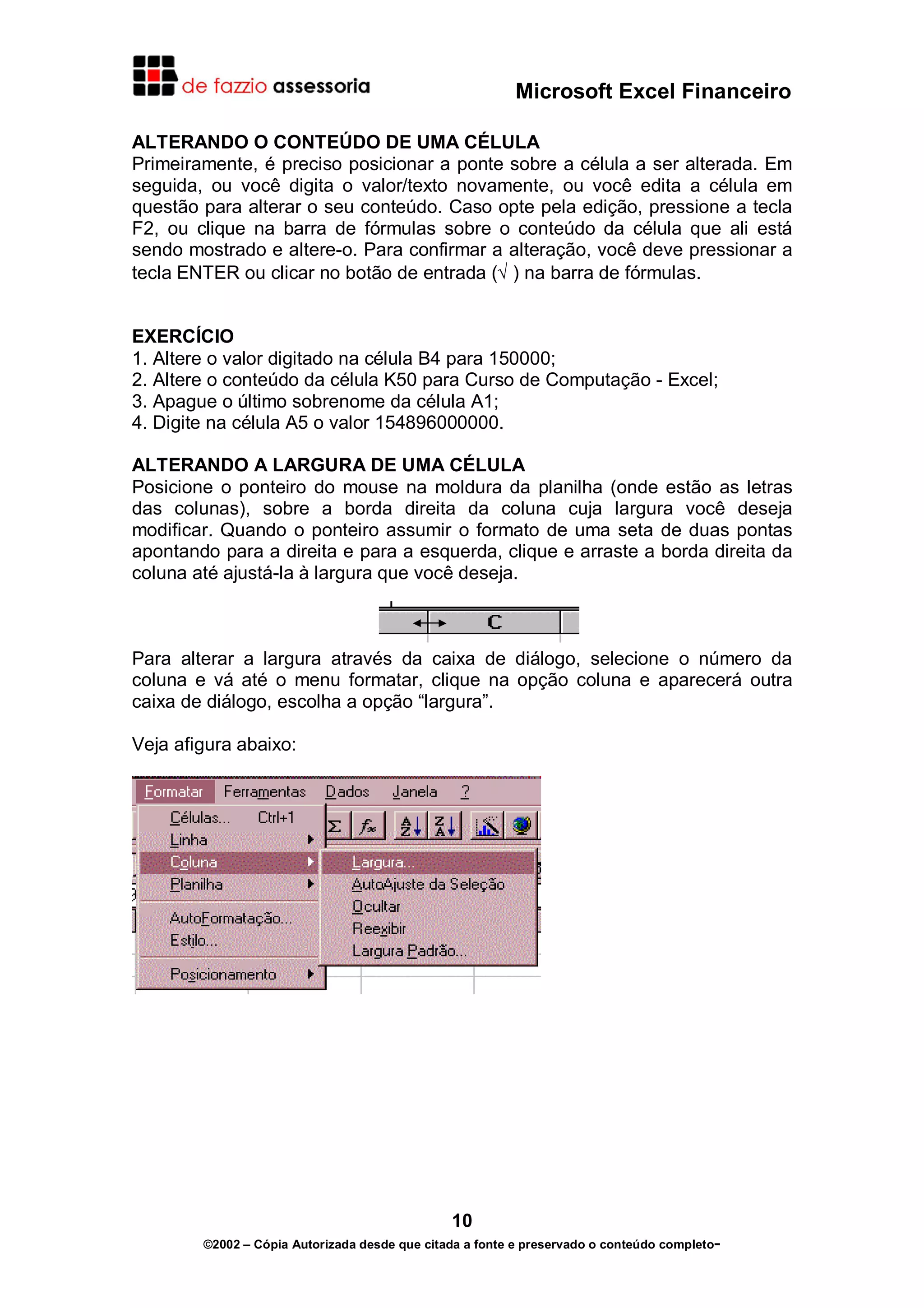 Microsoft Excel Financeiro

ALTERANDO O CONTEÚDO DE UMA CÉLULA
Primeiramente, é preciso posicionar a ponte sobre a célula a ser alterada. Em
seguida, ou você digita o valor/texto novamente, ou você edita a célula em
questão para alterar o seu conteúdo. Caso opte pela edição, pressione a tecla
F2, ou clique na barra de fórmulas sobre o conteúdo da célula que ali está
sendo mostrado e altere-o. Para confirmar a alteração, você deve pressionar a
tecla ENTER ou clicar no botão de entrada (√ ) na barra de fórmulas.


EXERCÍCIO
1. Altere o valor digitado na célula B4 para 150000;
2. Altere o conteúdo da célula K50 para Curso de Computação - Excel;
3. Apague o último sobrenome da célula A1;
4. Digite na célula A5 o valor 154896000000.

ALTERANDO A LARGURA DE UMA CÉLULA
Posicione o ponteiro do mouse na moldura da planilha (onde estão as letras
das colunas), sobre a borda direita da coluna cuja largura você deseja
modificar. Quando o ponteiro assumir o formato de uma seta de duas pontas
apontando para a direita e para a esquerda, clique e arraste a borda direita da
coluna até ajustá-la à largura que você deseja.



Para alterar a largura através da caixa de diálogo, selecione o número da
coluna e vá até o menu formatar, clique na opção coluna e aparecerá outra
caixa de diálogo, escolha a opção “largura”.

Veja afigura abaixo:




                                               10
        ©2002 – Cópia Autorizada desde que citada a fonte e preservado o conteúdo completo-
 