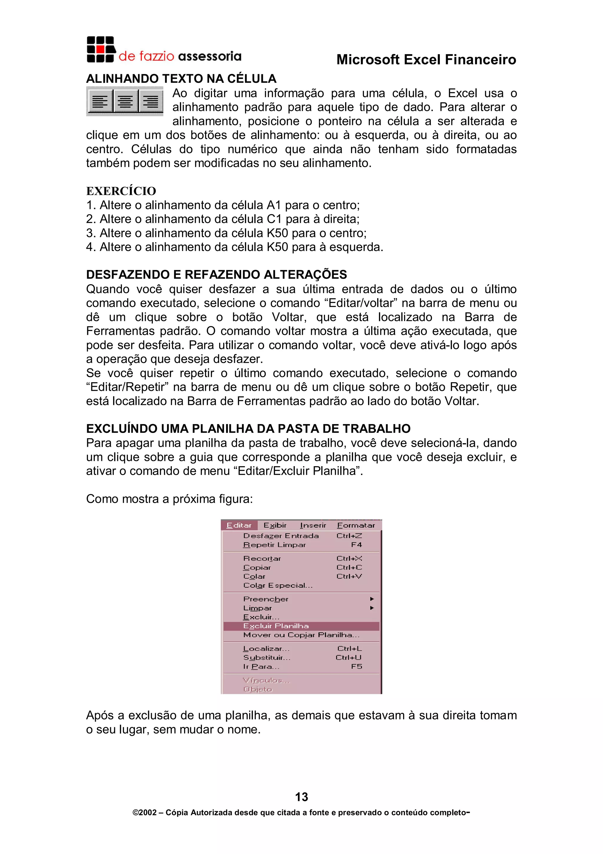 Microsoft Excel Financeiro
ALINHANDO TEXTO NA CÉLULA
               Ao digitar uma informação para uma célula, o Excel usa o
               alinhamento padrão para aquele tipo de dado. Para alterar o
               alinhamento, posicione o ponteiro na célula a ser alterada e
clique em um dos botões de alinhamento: ou à esquerda, ou à direita, ou ao
centro. Células do tipo numérico que ainda não tenham sido formatadas
também podem ser modificadas no seu alinhamento.

EXERCÍCIO
1. Altere o alinhamento da célula A1 para o centro;
2. Altere o alinhamento da célula C1 para à direita;
3. Altere o alinhamento da célula K50 para o centro;
4. Altere o alinhamento da célula K50 para à esquerda.

DESFAZENDO E REFAZENDO ALTERAÇÕES
Quando você quiser desfazer a sua última entrada de dados ou o último
comando executado, selecione o comando “Editar/voltar” na barra de menu ou
dê um clique sobre o botão Voltar, que está localizado na Barra de
Ferramentas padrão. O comando voltar mostra a última ação executada, que
pode ser desfeita. Para utilizar o comando voltar, você deve ativá-lo logo após
a operação que deseja desfazer.
Se você quiser repetir o último comando executado, selecione o comando
“Editar/Repetir” na barra de menu ou dê um clique sobre o botão Repetir, que
está localizado na Barra de Ferramentas padrão ao lado do botão Voltar.

EXCLUÍNDO UMA PLANILHA DA PASTA DE TRABALHO
Para apagar uma planilha da pasta de trabalho, você deve selecioná-la, dando
um clique sobre a guia que corresponde a planilha que você deseja excluir, e
ativar o comando de menu “Editar/Excluir Planilha”.

Como mostra a próxima figura:




Após a exclusão de uma planilha, as demais que estavam à sua direita tomam
o seu lugar, sem mudar o nome.




                                               13
        ©2002 – Cópia Autorizada desde que citada a fonte e preservado o conteúdo completo-
 