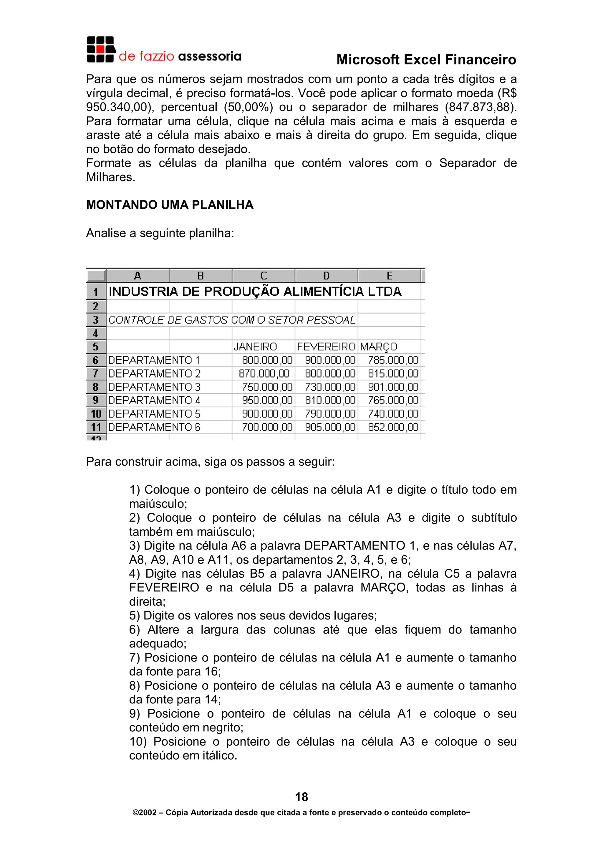Microsoft Excel Financeiro
Para que os números sejam mostrados com um ponto a cada três dígitos e a
vírgula decimal, é preciso formatá-los. Você pode aplicar o formato moeda (R$
950.340,00), percentual (50,00%) ou o separador de milhares (847.873,88).
Para formatar uma célula, clique na célula mais acima e mais à esquerda e
araste até a célula mais abaixo e mais à direita do grupo. Em seguida, clique
no botão do formato desejado.
Formate as células da planilha que contém valores com o Separador de
Milhares.

MONTANDO UMA PLANILHA

Analise a seguinte planilha:




Para construir acima, siga os passos a seguir:

        1) Coloque o ponteiro de células na célula A1 e digite o título todo em
        maiúsculo;
        2) Coloque o ponteiro de células na célula A3 e digite o subtítulo
        também em maiúsculo;
        3) Digite na célula A6 a palavra DEPARTAMENTO 1, e nas células A7,
        A8, A9, A10 e A11, os departamentos 2, 3, 4, 5, e 6;
        4) Digite nas células B5 a palavra JANEIRO, na célula C5 a palavra
        FEVEREIRO e na célula D5 a palavra MARÇO, todas as linhas à
        direita;
        5) Digite os valores nos seus devidos lugares;
        6) Altere a largura das colunas até que elas fiquem do tamanho
        adequado;
        7) Posicione o ponteiro de células na célula A1 e aumente o tamanho
        da fonte para 16;
        8) Posicione o ponteiro de células na célula A3 e aumente o tamanho
        da fonte para 14;
        9) Posicione o ponteiro de células na célula A1 e coloque o seu
        conteúdo em negrito;
        10) Posicione o ponteiro de células na célula A3 e coloque o seu
        conteúdo em itálico.


                                               18
        ©2002 – Cópia Autorizada desde que citada a fonte e preservado o conteúdo completo-
 