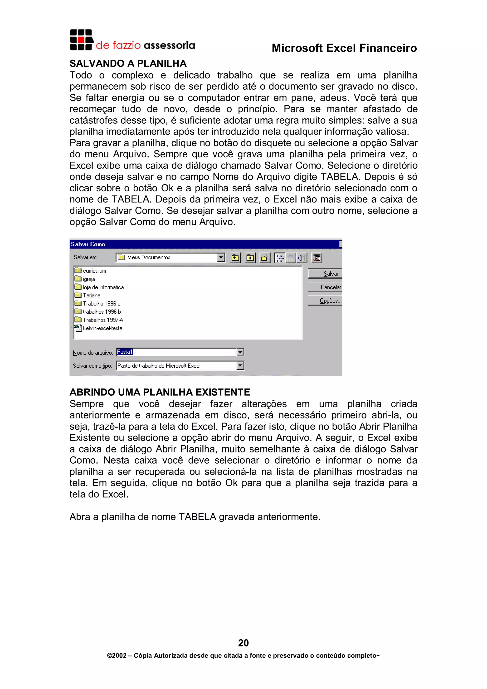 Microsoft Excel Financeiro
SALVANDO A PLANILHA
Todo o complexo e delicado trabalho que se realiza em uma planilha
permanecem sob risco de ser perdido até o documento ser gravado no disco.
Se faltar energia ou se o computador entrar em pane, adeus. Você terá que
recomeçar tudo de novo, desde o princípio. Para se manter afastado de
catástrofes desse tipo, é suficiente adotar uma regra muito simples: salve a sua
planilha imediatamente após ter introduzido nela qualquer informação valiosa.
Para gravar a planilha, clique no botão do disquete ou selecione a opção Salvar
do menu Arquivo. Sempre que você grava uma planilha pela primeira vez, o
Excel exibe uma caixa de diálogo chamado Salvar Como. Selecione o diretório
onde deseja salvar e no campo Nome do Arquivo digite TABELA. Depois é só
clicar sobre o botão Ok e a planilha será salva no diretório selecionado com o
nome de TABELA. Depois da primeira vez, o Excel não mais exibe a caixa de
diálogo Salvar Como. Se desejar salvar a planilha com outro nome, selecione a
opção Salvar Como do menu Arquivo.




ABRINDO UMA PLANILHA EXISTENTE
Sempre que você desejar fazer alterações em uma planilha criada
anteriormente e armazenada em disco, será necessário primeiro abri-la, ou
seja, trazê-la para a tela do Excel. Para fazer isto, clique no botão Abrir Planilha
Existente ou selecione a opção abrir do menu Arquivo. A seguir, o Excel exibe
a caixa de diálogo Abrir Planilha, muito semelhante à caixa de diálogo Salvar
Como. Nesta caixa você deve selecionar o diretório e informar o nome da
planilha a ser recuperada ou selecioná-la na lista de planilhas mostradas na
tela. Em seguida, clique no botão Ok para que a planilha seja trazida para a
tela do Excel.

Abra a planilha de nome TABELA gravada anteriormente.




                                                20
         ©2002 – Cópia Autorizada desde que citada a fonte e preservado o conteúdo completo-
 