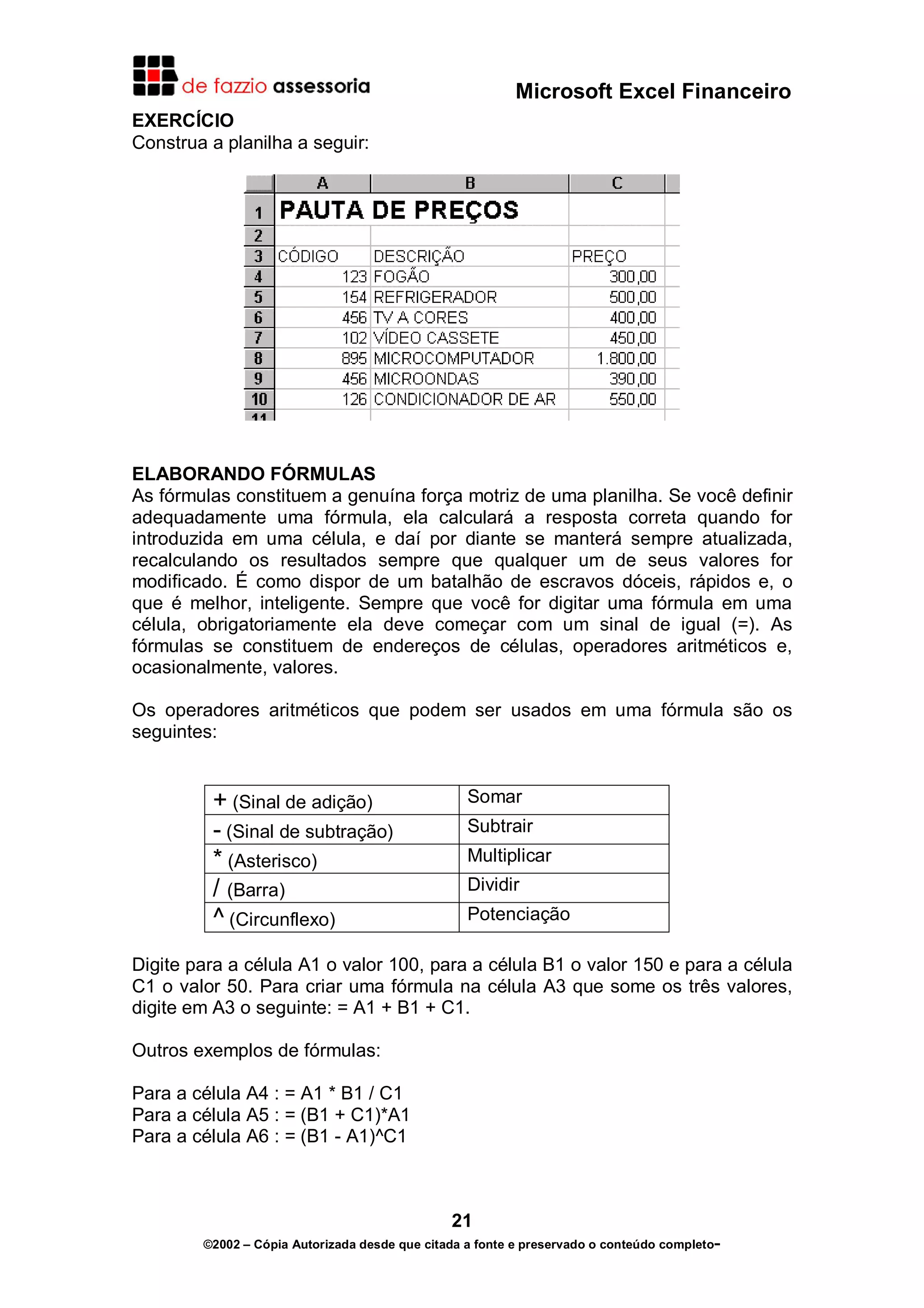 Microsoft Excel Financeiro
EXERCÍCIO
Construa a planilha a seguir:




ELABORANDO FÓRMULAS
As fórmulas constituem a genuína força motriz de uma planilha. Se você definir
adequadamente uma fórmula, ela calculará a resposta correta quando for
introduzida em uma célula, e daí por diante se manterá sempre atualizada,
recalculando os resultados sempre que qualquer um de seus valores for
modificado. É como dispor de um batalhão de escravos dóceis, rápidos e, o
que é melhor, inteligente. Sempre que você for digitar uma fórmula em uma
célula, obrigatoriamente ela deve começar com um sinal de igual (=). As
fórmulas se constituem de endereços de células, operadores aritméticos e,
ocasionalmente, valores.

Os operadores aritméticos que podem ser usados em uma fórmula são os
seguintes:


         + (Sinal de adição)                      Somar
         - (Sinal de subtração)                   Subtrair
         * (Asterisco)                            Multiplicar
         / (Barra)                                Dividir
         ^ (Circunflexo)                          Potenciação

Digite para a célula A1 o valor 100, para a célula B1 o valor 150 e para a célula
C1 o valor 50. Para criar uma fórmula na célula A3 que some os três valores,
digite em A3 o seguinte: = A1 + B1 + C1.

Outros exemplos de fórmulas:

Para a célula A4 : = A1 * B1 / C1
Para a célula A5 : = (B1 + C1)*A1
Para a célula A6 : = (B1 - A1)^C1



                                               21
        ©2002 – Cópia Autorizada desde que citada a fonte e preservado o conteúdo completo-
 