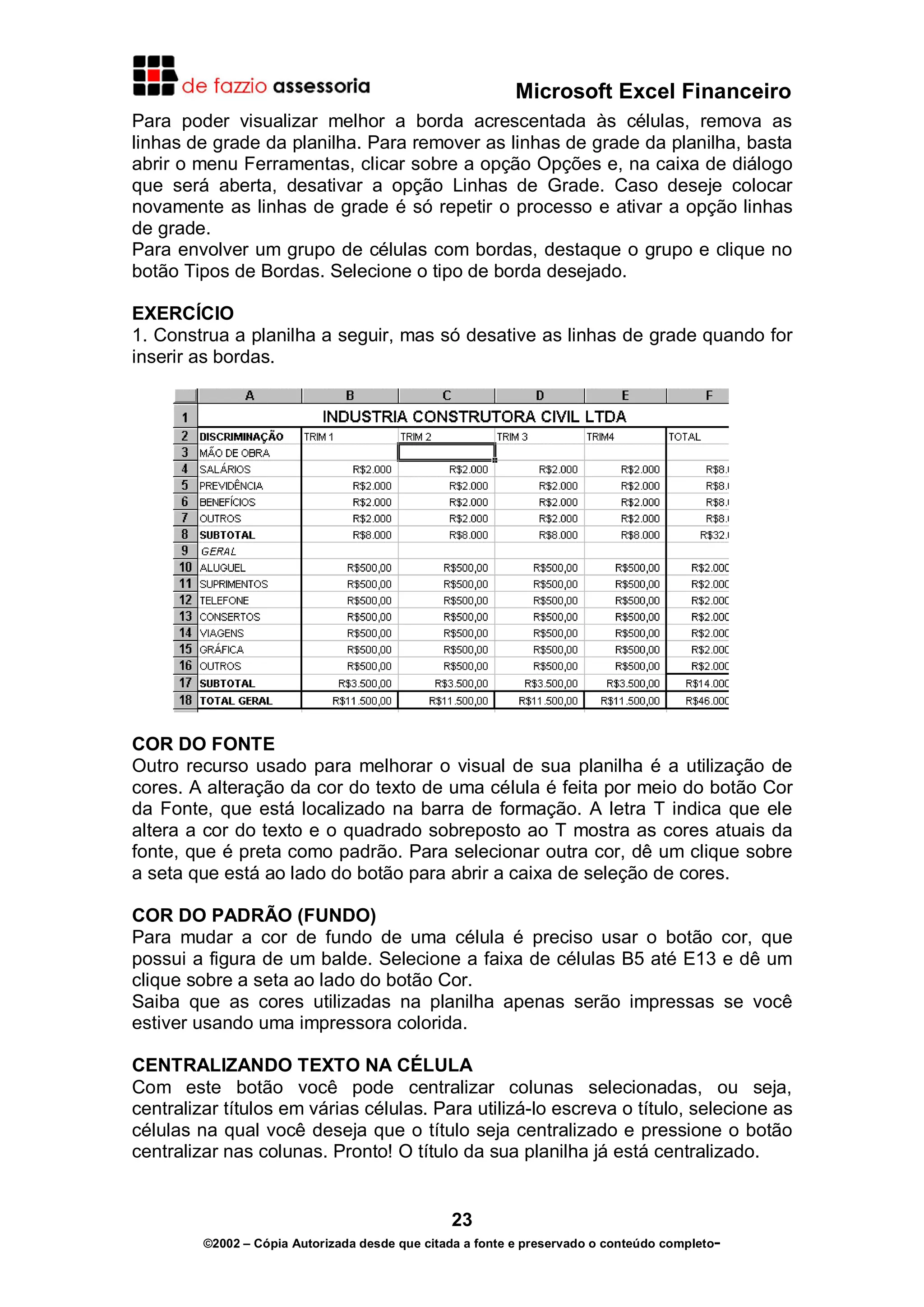 Microsoft Excel Financeiro
Para poder visualizar melhor a borda acrescentada às células, remova as
linhas de grade da planilha. Para remover as linhas de grade da planilha, basta
abrir o menu Ferramentas, clicar sobre a opção Opções e, na caixa de diálogo
que será aberta, desativar a opção Linhas de Grade. Caso deseje colocar
novamente as linhas de grade é só repetir o processo e ativar a opção linhas
de grade.
Para envolver um grupo de células com bordas, destaque o grupo e clique no
botão Tipos de Bordas. Selecione o tipo de borda desejado.

EXERCÍCIO
1. Construa a planilha a seguir, mas só desative as linhas de grade quando for
inserir as bordas.




COR DO FONTE
Outro recurso usado para melhorar o visual de sua planilha é a utilização de
cores. A alteração da cor do texto de uma célula é feita por meio do botão Cor
da Fonte, que está localizado na barra de formação. A letra T indica que ele
altera a cor do texto e o quadrado sobreposto ao T mostra as cores atuais da
fonte, que é preta como padrão. Para selecionar outra cor, dê um clique sobre
a seta que está ao lado do botão para abrir a caixa de seleção de cores.

COR DO PADRÃO (FUNDO)
Para mudar a cor de fundo de uma célula é preciso usar o botão cor, que
possui a figura de um balde. Selecione a faixa de células B5 até E13 e dê um
clique sobre a seta ao lado do botão Cor.
Saiba que as cores utilizadas na planilha apenas serão impressas se você
estiver usando uma impressora colorida.

CENTRALIZANDO TEXTO NA CÉLULA
Com este botão você pode centralizar colunas selecionadas, ou seja,
centralizar títulos em várias células. Para utilizá-lo escreva o título, selecione as
células na qual você deseja que o título seja centralizado e pressione o botão
centralizar nas colunas. Pronto! O título da sua planilha já está centralizado.


                                                23
         ©2002 – Cópia Autorizada desde que citada a fonte e preservado o conteúdo completo-
 