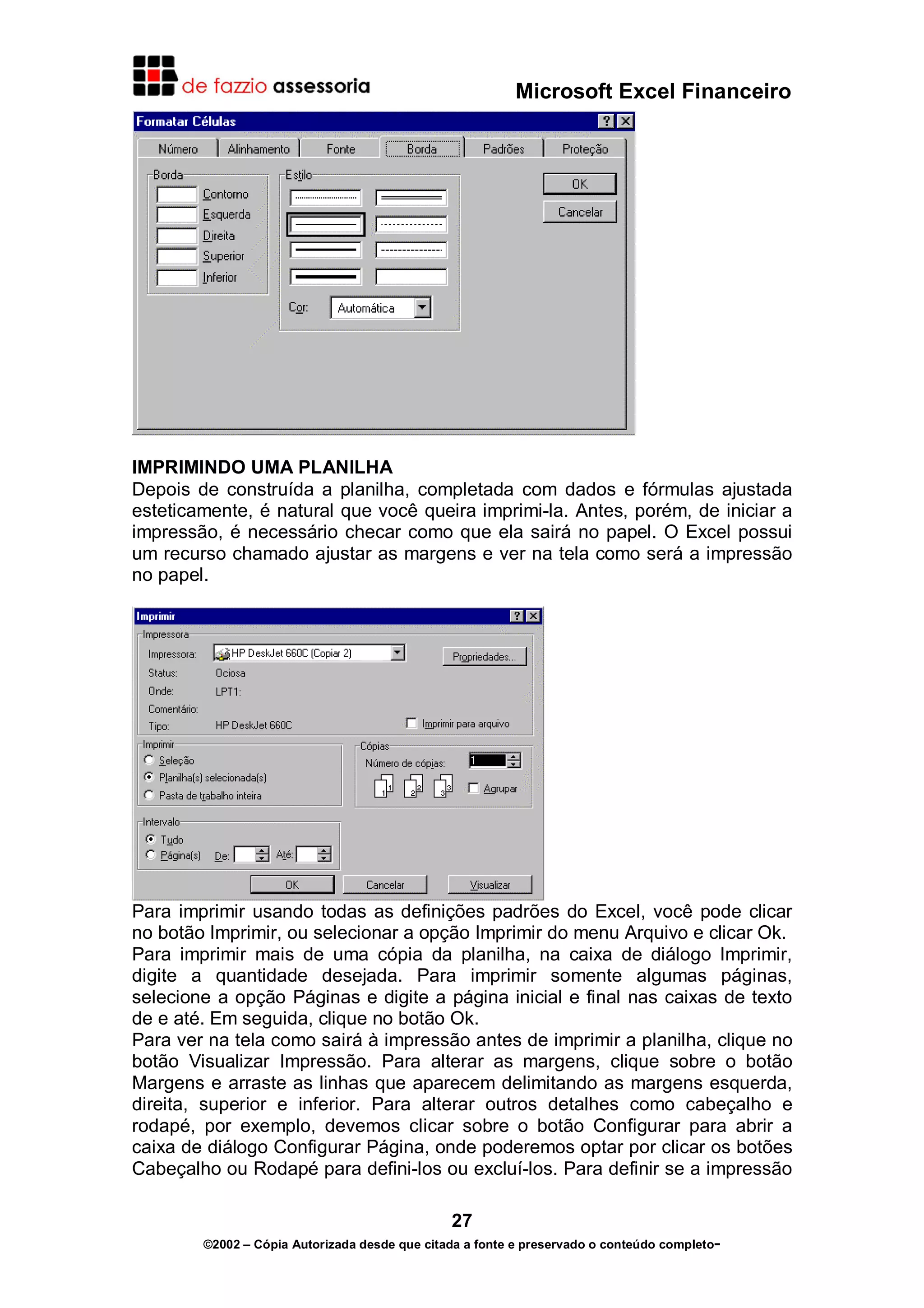 Microsoft Excel Financeiro




IMPRIMINDO UMA PLANILHA
Depois de construída a planilha, completada com dados e fórmulas ajustada
esteticamente, é natural que você queira imprimi-la. Antes, porém, de iniciar a
impressão, é necessário checar como que ela sairá no papel. O Excel possui
um recurso chamado ajustar as margens e ver na tela como será a impressão
no papel.




Para imprimir usando todas as definições padrões do Excel, você pode clicar
no botão Imprimir, ou selecionar a opção Imprimir do menu Arquivo e clicar Ok.
Para imprimir mais de uma cópia da planilha, na caixa de diálogo Imprimir,
digite a quantidade desejada. Para imprimir somente algumas páginas,
selecione a opção Páginas e digite a página inicial e final nas caixas de texto
de e até. Em seguida, clique no botão Ok.
Para ver na tela como sairá à impressão antes de imprimir a planilha, clique no
botão Visualizar Impressão. Para alterar as margens, clique sobre o botão
Margens e arraste as linhas que aparecem delimitando as margens esquerda,
direita, superior e inferior. Para alterar outros detalhes como cabeçalho e
rodapé, por exemplo, devemos clicar sobre o botão Configurar para abrir a
caixa de diálogo Configurar Página, onde poderemos optar por clicar os botões
Cabeçalho ou Rodapé para defini-los ou excluí-los. Para definir se a impressão

                                               27
        ©2002 – Cópia Autorizada desde que citada a fonte e preservado o conteúdo completo-
 