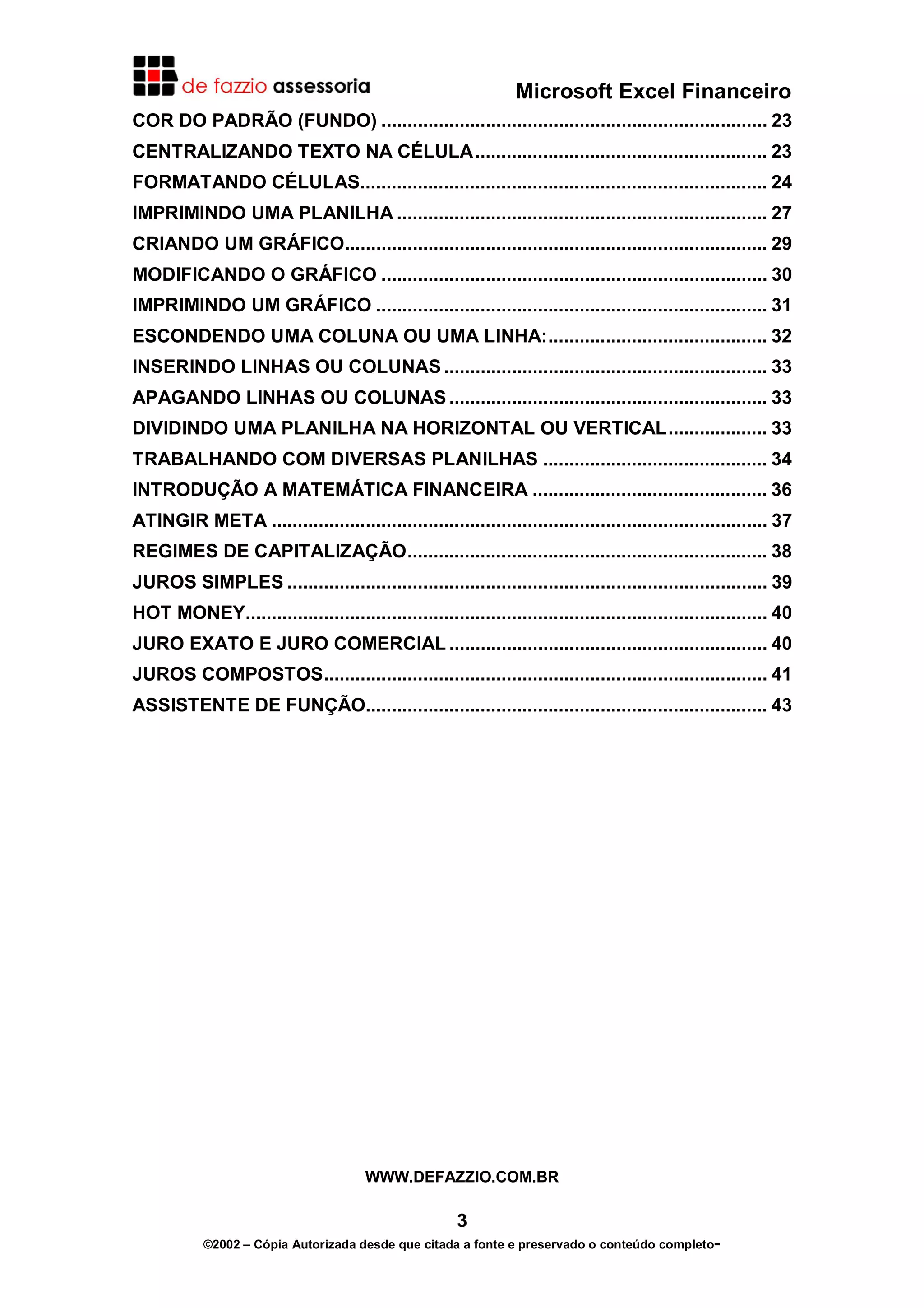 Microsoft Excel Financeiro
COR DO PADRÃO (FUNDO) .......................................................................... 23
CENTRALIZANDO TEXTO NA CÉLULA........................................................ 23
FORMATANDO CÉLULAS.............................................................................. 24
IMPRIMINDO UMA PLANILHA ....................................................................... 27
CRIANDO UM GRÁFICO................................................................................. 29
MODIFICANDO O GRÁFICO .......................................................................... 30
IMPRIMINDO UM GRÁFICO ........................................................................... 31
ESCONDENDO UMA COLUNA OU UMA LINHA:.......................................... 32
INSERINDO LINHAS OU COLUNAS .............................................................. 33
APAGANDO LINHAS OU COLUNAS ............................................................. 33
DIVIDINDO UMA PLANILHA NA HORIZONTAL OU VERTICAL................... 33
TRABALHANDO COM DIVERSAS PLANILHAS ........................................... 34
INTRODUÇÃO A MATEMÁTICA FINANCEIRA ............................................. 36
ATINGIR META ............................................................................................... 37
REGIMES DE CAPITALIZAÇÃO..................................................................... 38
JUROS SIMPLES ............................................................................................ 39
HOT MONEY.................................................................................................... 40
JURO EXATO E JURO COMERCIAL ............................................................. 40
JUROS COMPOSTOS..................................................................................... 41
ASSISTENTE DE FUNÇÃO............................................................................. 43




                                       WWW.DEFAZZIO.COM.BR

                                                       3
            ©2002 – Cópia Autorizada desde que citada a fonte e preservado o conteúdo completo-
 
