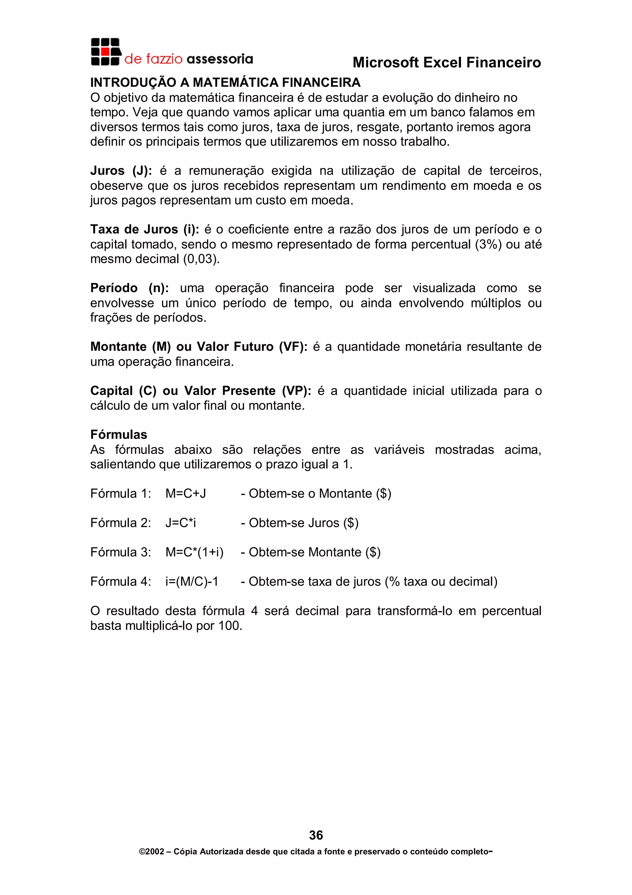 Microsoft Excel Financeiro
INTRODUÇÃO A MATEMÁTICA FINANCEIRA
O objetivo da matemática financeira é de estudar a evolução do dinheiro no
tempo. Veja que quando vamos aplicar uma quantia em um banco falamos em
diversos termos tais como juros, taxa de juros, resgate, portanto iremos agora
definir os principais termos que utilizaremos em nosso trabalho.

Juros (J): é a remuneração exigida na utilização de capital de terceiros,
obeserve que os juros recebidos representam um rendimento em moeda e os
juros pagos representam um custo em moeda.

Taxa de Juros (i): é o coeficiente entre a razão dos juros de um período e o
capital tomado, sendo o mesmo representado de forma percentual (3%) ou até
mesmo decimal (0,03).

Período (n): uma operação financeira pode ser visualizada como se
envolvesse um único período de tempo, ou ainda envolvendo múltiplos ou
frações de períodos.

Montante (M) ou Valor Futuro (VF): é a quantidade monetária resultante de
uma operação financeira.

Capital (C) ou Valor Presente (VP): é a quantidade inicial utilizada para o
cálculo de um valor final ou montante.

Fórmulas
As fórmulas abaixo são relações entre as variáveis mostradas acima,
salientando que utilizaremos o prazo igual a 1.

Fórmula 1:    M=C+J            - Obtem-se o Montante ($)

Fórmula 2:    J=C*i            - Obtem-se Juros ($)

Fórmula 3:    M=C*(1+i)        - Obtem-se Montante ($)

Fórmula 4:    i=(M/C)-1        - Obtem-se taxa de juros (% taxa ou decimal)

O resultado desta fórmula 4 será decimal para transformá-lo em percentual
basta multiplicá-lo por 100.




                                               36
        ©2002 – Cópia Autorizada desde que citada a fonte e preservado o conteúdo completo-
 