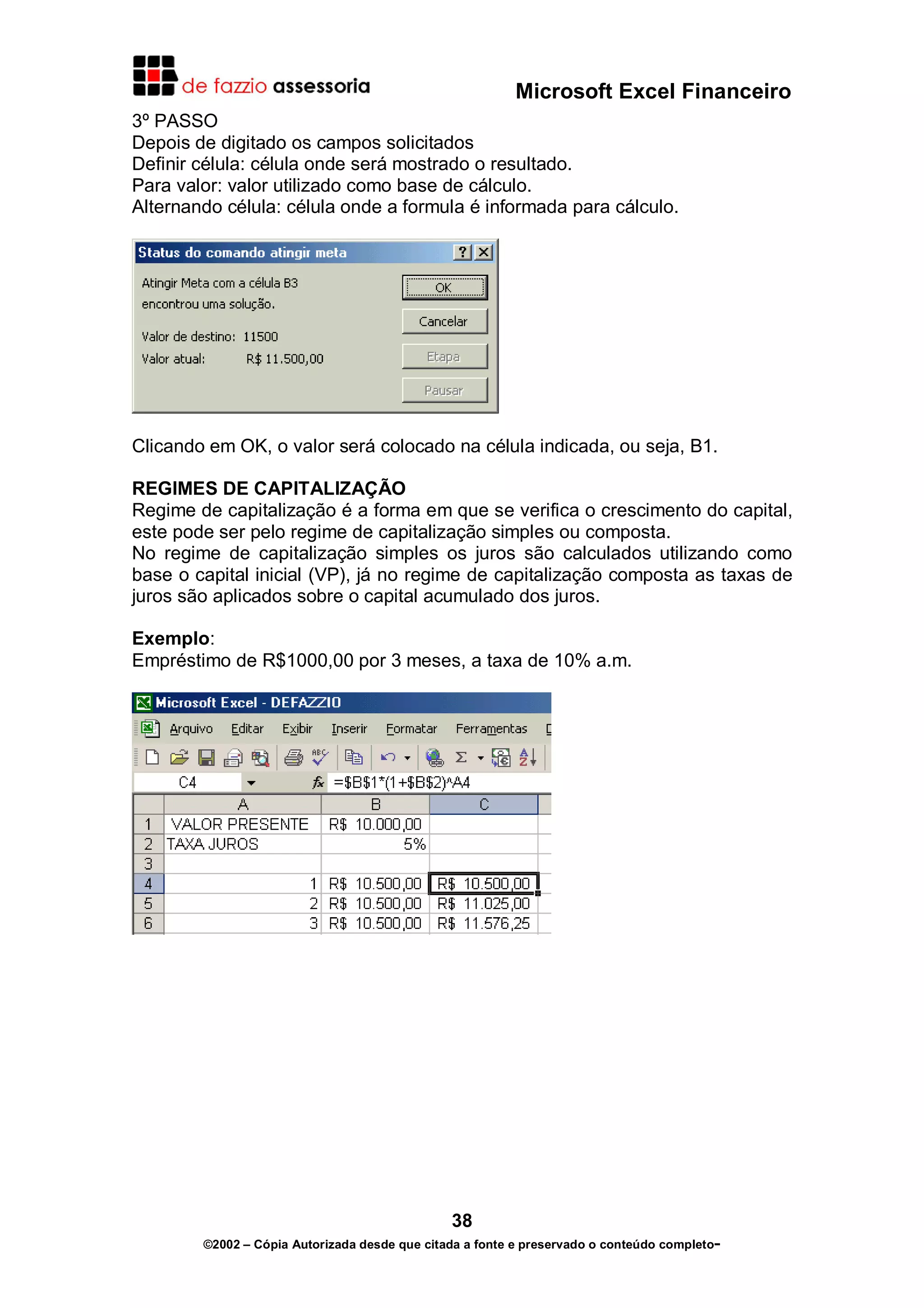 Microsoft Excel Financeiro
3º PASSO
Depois de digitado os campos solicitados
Definir célula: célula onde será mostrado o resultado.
Para valor: valor utilizado como base de cálculo.
Alternando célula: célula onde a formula é informada para cálculo.




Clicando em OK, o valor será colocado na célula indicada, ou seja, B1.

REGIMES DE CAPITALIZAÇÃO
Regime de capitalização é a forma em que se verifica o crescimento do capital,
este pode ser pelo regime de capitalização simples ou composta.
No regime de capitalização simples os juros são calculados utilizando como
base o capital inicial (VP), já no regime de capitalização composta as taxas de
juros são aplicados sobre o capital acumulado dos juros.

Exemplo:
Empréstimo de R$1000,00 por 3 meses, a taxa de 10% a.m.




                                               38
        ©2002 – Cópia Autorizada desde que citada a fonte e preservado o conteúdo completo-
 