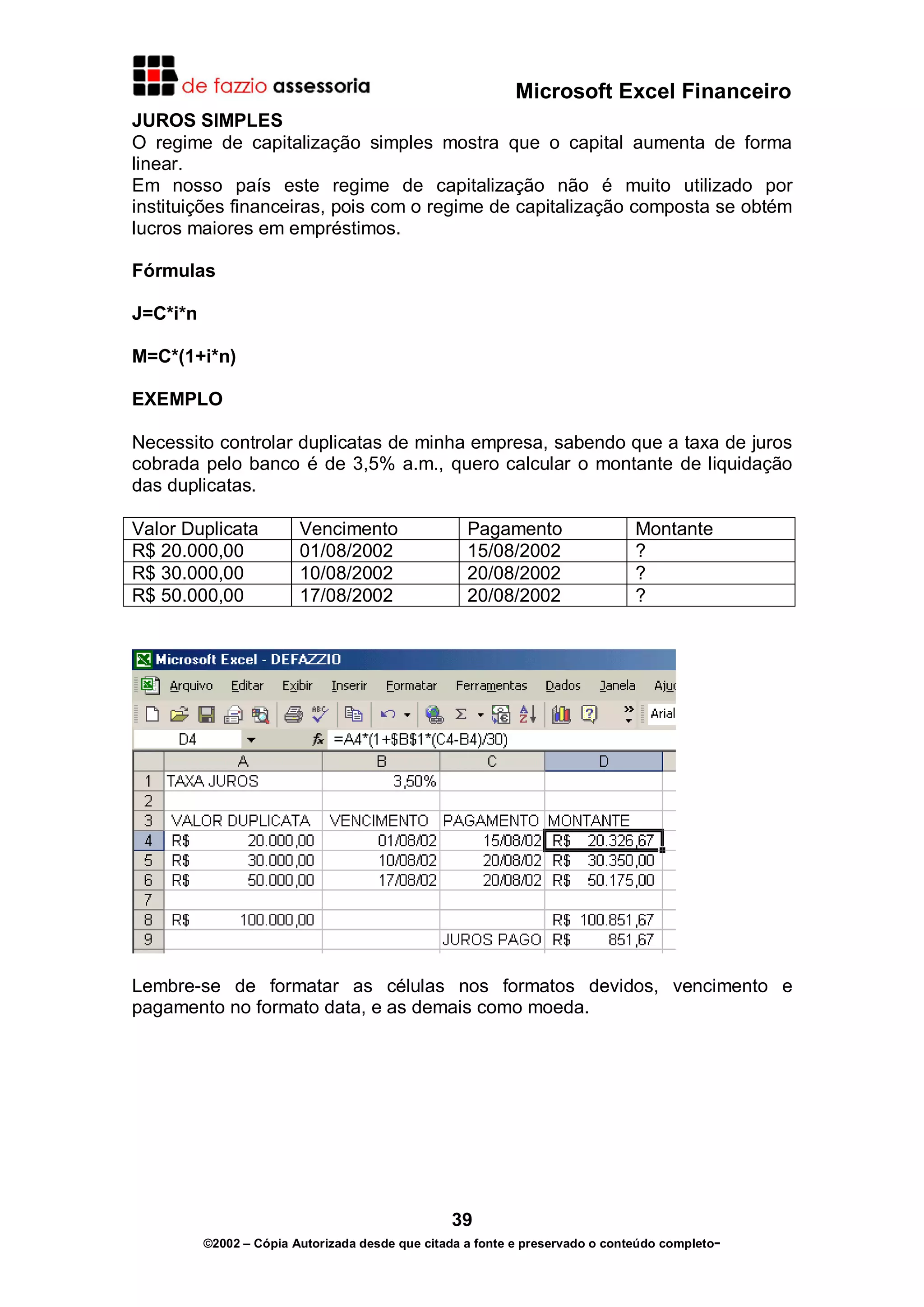 Microsoft Excel Financeiro
JUROS SIMPLES
O regime de capitalização simples mostra que o capital aumenta de forma
linear.
Em nosso país este regime de capitalização não é muito utilizado por
instituições financeiras, pois com o regime de capitalização composta se obtém
lucros maiores em empréstimos.

Fórmulas

J=C*i*n

M=C*(1+i*n)

EXEMPLO

Necessito controlar duplicatas de minha empresa, sabendo que a taxa de juros
cobrada pelo banco é de 3,5% a.m., quero calcular o montante de liquidação
das duplicatas.

Valor Duplicata          Vencimento                 Pagamento                  Montante
R$ 20.000,00             01/08/2002                 15/08/2002                 ?
R$ 30.000,00             10/08/2002                 20/08/2002                 ?
R$ 50.000,00             17/08/2002                 20/08/2002                 ?




Lembre-se de formatar as células nos formatos devidos, vencimento e
pagamento no formato data, e as demais como moeda.




                                                 39
          ©2002 – Cópia Autorizada desde que citada a fonte e preservado o conteúdo completo-
 