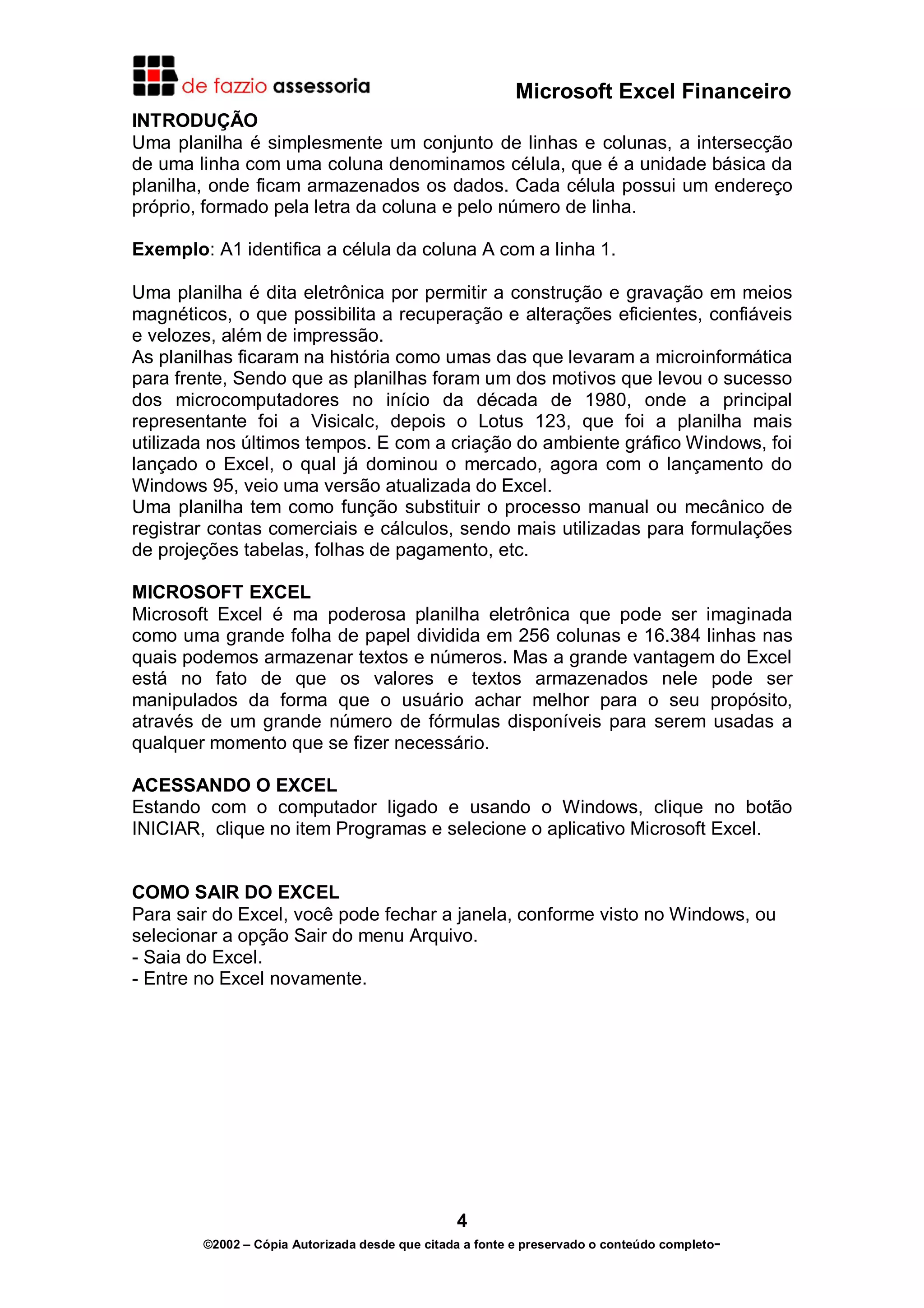 Microsoft Excel Financeiro
INTRODUÇÃO
Uma planilha é simplesmente um conjunto de linhas e colunas, a intersecção
de uma linha com uma coluna denominamos célula, que é a unidade básica da
planilha, onde ficam armazenados os dados. Cada célula possui um endereço
próprio, formado pela letra da coluna e pelo número de linha.

Exemplo: A1 identifica a célula da coluna A com a linha 1.

Uma planilha é dita eletrônica por permitir a construção e gravação em meios
magnéticos, o que possibilita a recuperação e alterações eficientes, confiáveis
e velozes, além de impressão.
As planilhas ficaram na história como umas das que levaram a microinformática
para frente, Sendo que as planilhas foram um dos motivos que levou o sucesso
dos microcomputadores no início da década de 1980, onde a principal
representante foi a Visicalc, depois o Lotus 123, que foi a planilha mais
utilizada nos últimos tempos. E com a criação do ambiente gráfico Windows, foi
lançado o Excel, o qual já dominou o mercado, agora com o lançamento do
Windows 95, veio uma versão atualizada do Excel.
Uma planilha tem como função substituir o processo manual ou mecânico de
registrar contas comerciais e cálculos, sendo mais utilizadas para formulações
de projeções tabelas, folhas de pagamento, etc.

MICROSOFT EXCEL
Microsoft Excel é ma poderosa planilha eletrônica que pode ser imaginada
como uma grande folha de papel dividida em 256 colunas e 16.384 linhas nas
quais podemos armazenar textos e números. Mas a grande vantagem do Excel
está no fato de que os valores e textos armazenados nele pode ser
manipulados da forma que o usuário achar melhor para o seu propósito,
através de um grande número de fórmulas disponíveis para serem usadas a
qualquer momento que se fizer necessário.

ACESSANDO O EXCEL
Estando com o computador ligado e usando o Windows, clique no botão
INICIAR, clique no item Programas e selecione o aplicativo Microsoft Excel.


COMO SAIR DO EXCEL
Para sair do Excel, você pode fechar a janela, conforme visto no Windows, ou
selecionar a opção Sair do menu Arquivo.
- Saia do Excel.
- Entre no Excel novamente.




                                                4
        ©2002 – Cópia Autorizada desde que citada a fonte e preservado o conteúdo completo-
 