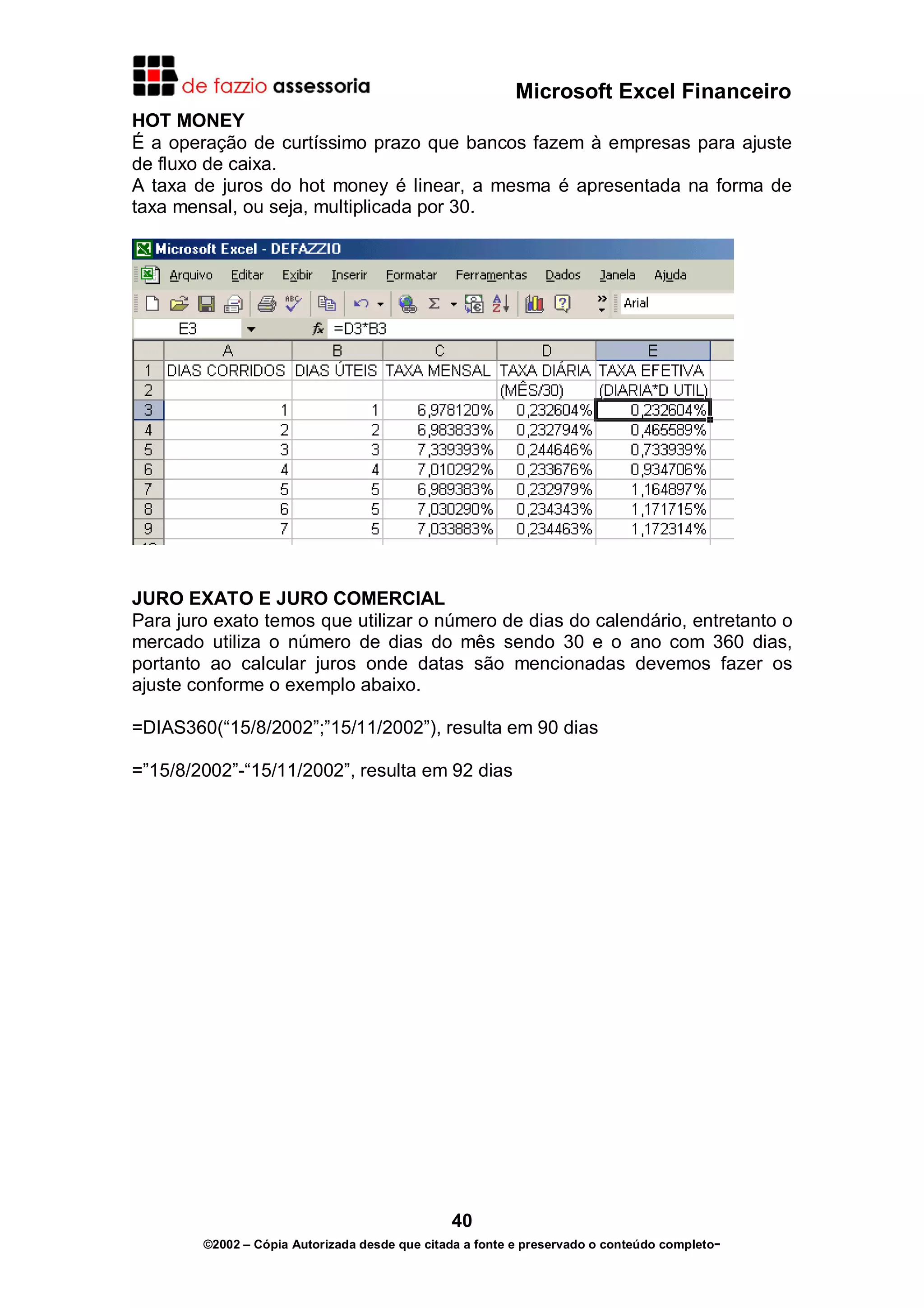 Microsoft Excel Financeiro
HOT MONEY
É a operação de curtíssimo prazo que bancos fazem à empresas para ajuste
de fluxo de caixa.
A taxa de juros do hot money é linear, a mesma é apresentada na forma de
taxa mensal, ou seja, multiplicada por 30.




JURO EXATO E JURO COMERCIAL
Para juro exato temos que utilizar o número de dias do calendário, entretanto o
mercado utiliza o número de dias do mês sendo 30 e o ano com 360 dias,
portanto ao calcular juros onde datas são mencionadas devemos fazer os
ajuste conforme o exemplo abaixo.

=DIAS360(“15/8/2002”;”15/11/2002”), resulta em 90 dias

=”15/8/2002”-“15/11/2002”, resulta em 92 dias




                                               40
        ©2002 – Cópia Autorizada desde que citada a fonte e preservado o conteúdo completo-
 