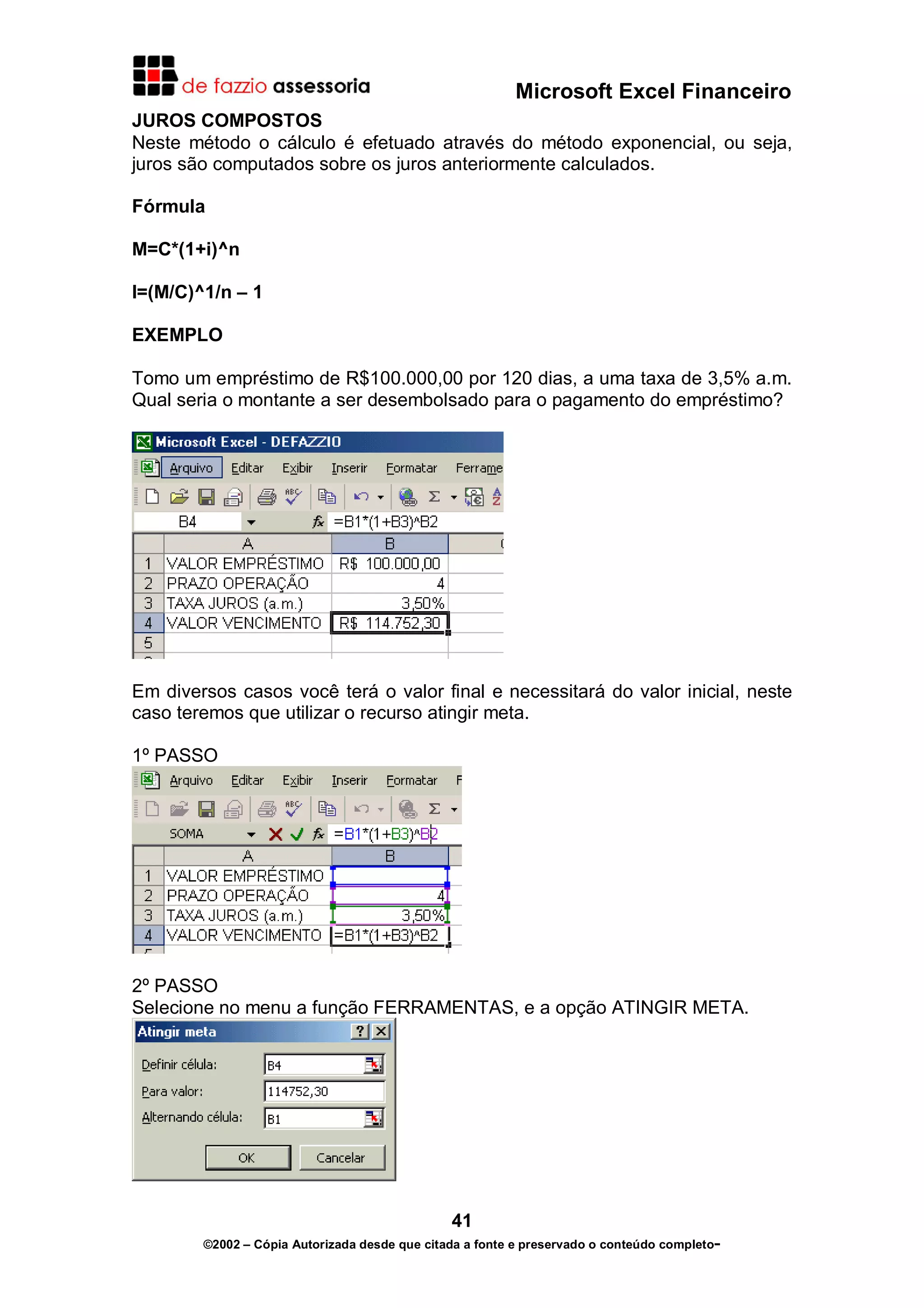 Microsoft Excel Financeiro
JUROS COMPOSTOS
Neste método o cálculo é efetuado através do método exponencial, ou seja,
juros são computados sobre os juros anteriormente calculados.

Fórmula

M=C*(1+i)^n

I=(M/C)^1/n – 1

EXEMPLO

Tomo um empréstimo de R$100.000,00 por 120 dias, a uma taxa de 3,5% a.m.
Qual seria o montante a ser desembolsado para o pagamento do empréstimo?




Em diversos casos você terá o valor final e necessitará do valor inicial, neste
caso teremos que utilizar o recurso atingir meta.

1º PASSO




2º PASSO
Selecione no menu a função FERRAMENTAS, e a opção ATINGIR META.




                                               41
        ©2002 – Cópia Autorizada desde que citada a fonte e preservado o conteúdo completo-
 