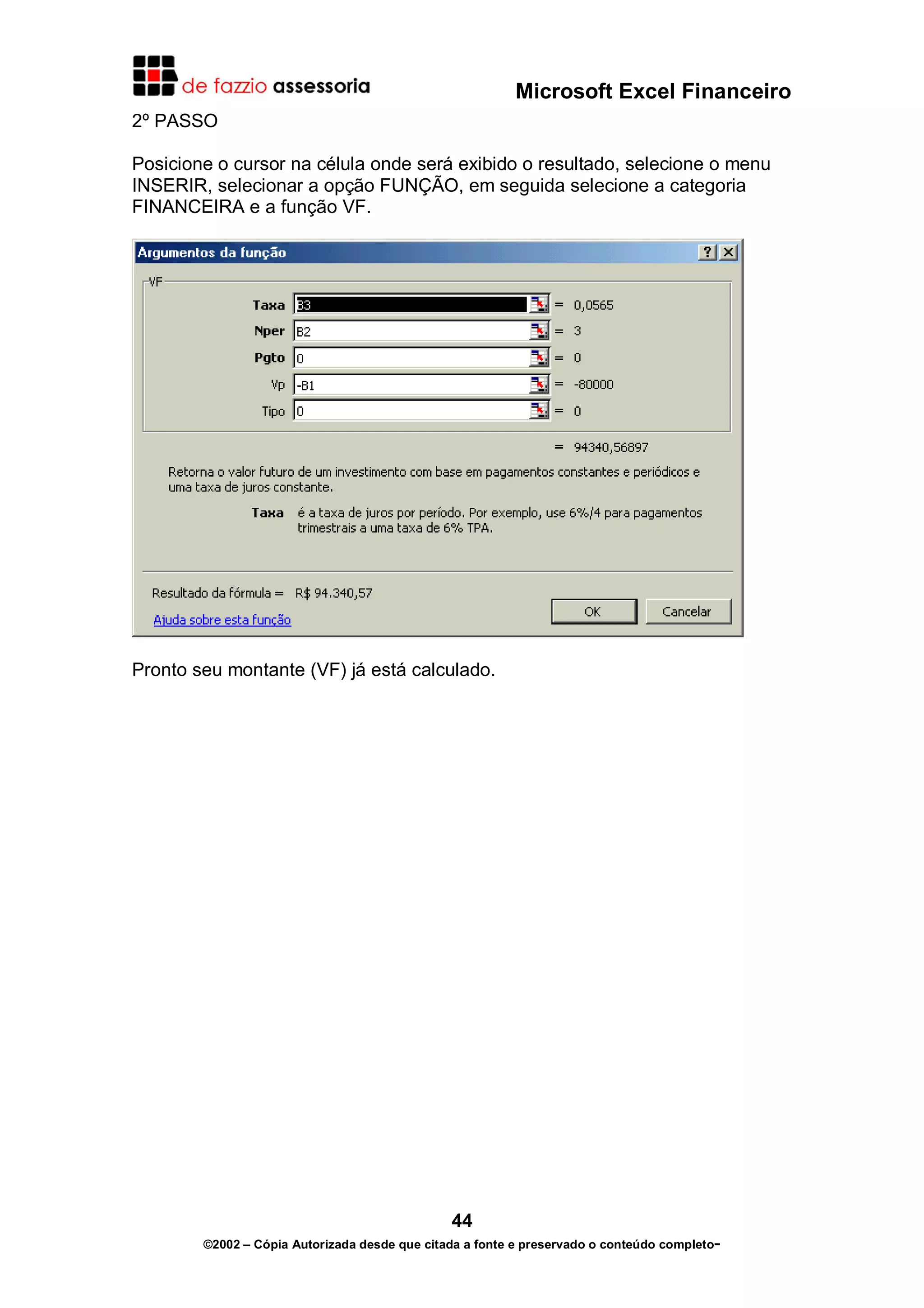 Microsoft Excel Financeiro
2º PASSO

Posicione o cursor na célula onde será exibido o resultado, selecione o menu
INSERIR, selecionar a opção FUNÇÃO, em seguida selecione a categoria
FINANCEIRA e a função VF.




Pronto seu montante (VF) já está calculado.




                                               44
        ©2002 – Cópia Autorizada desde que citada a fonte e preservado o conteúdo completo-
 