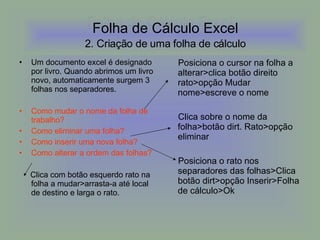Folha de Cálculo Excel Um documento excel é designado por livro. Quando abrimos um livro novo, automaticamente surgem 3 folhas nos separadores. Como mudar o nome da folha de trabalho? Como eliminar uma folha? Como inserir uma nova folha? Como alterar a ordem das folhas? Clica com botão esquerdo rato na folha a mudar>arrasta-a até local de destino e larga o rato. Posiciona o cursor na folha a alterar>clica botão direito rato>opção Mudar nome>escreve o nome Clica sobre o nome da folha>botão dirt. Rato>opção eliminar Posiciona o rato nos separadores das folhas>Clica botão dirt>opção Inserir>Folha de cálculo>Ok Folha de Cálculo Excel   2. Criação de uma folha de cálculo   