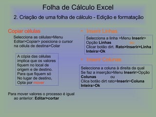 Folha de Cálculo Excel   2. Criação de uma folha de cálculo -  Edição e formatação  Copiar células Selecciona as células>Menu Editar>Copiar> posiciona o cursor na célula de destina>Colar Para mover valores o processo é igual ao anterior:  Editar>cortar Inserir Linhas Inserir Colunas A cópia das células  implica que os valores  fiquem no local de  origem e de destino.  Para que fiquem só No lugar de destino, Opta por  mover Selecciona a linha >Menu  Inserir > Opção  Linhas   ou Clicar botão dirt.  Rato>Inserir>Linha Inteira > Ok Selecciona a coluna à direita da qual  Se faz a inserção>Menu  Inserir >Opção  Colunas  ou Clica botão dirt rato> Inserir > Coluna Inteira > Ok 