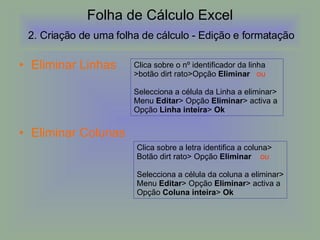 Folha de Cálculo Excel   2. Criação de uma folha de cálculo Eliminar Linhas Eliminar Colunas Folha de Cálculo Excel   2. Criação de uma folha de cálculo - Edição e formatação  Clica sobre o nº identificador da linha >botão dirt rato>Opção  Eliminar  ou Selecciona a célula da Linha a eliminar> Menu  Editar > Opção  Eliminar > activa a  Opção  Linha inteira >  Ok Clica sobre a letra identifica a coluna> Botão dirt rato> Opção  Eliminar  ou Selecciona a célula da coluna a eliminar> Menu  Editar > Opção  Eliminar > activa a  Opção  Coluna inteira >  Ok 
