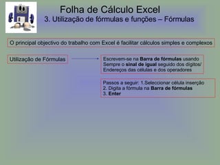 Folha de Cálculo Excel 3.  Utilização de fórmulas e funções – Fórmulas   O principal objectivo do trabalho com Excel é facilitar cálculos simples e complexos Utilização de Fórmulas Escrevem-se na  Barra de fórmulas  usando  Sempre o  sinal de igual  seguido dos dígitos/ Endereços das células e dos operadores Passos a seguir: 1.Seleccionar célula inserção  2. Digita a fórmula na  Barra de fórmulas 3.  Enter 