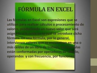 FÓRMULA EN EXCEL
Las fórmulas en Excel son expresiones que se
utilizan para realizar cálculos o procesamiento de
valores, produciendo un nuevo valor que será
asignado a la celda en la cual se introduce dicha
fórmula. En una fórmula, por lo general,
intervienen valores que se encuentran en una o
más celdas de un libro de trabajo. Las fórmulas
están conformadas por operadores de cálculo,
operandos y con frecuencia, por funciones.
 