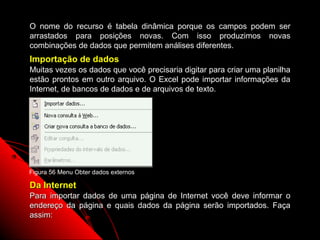 O nome do recurso é tabela dinâmica porque os campos podem ser
arrastados para posições novas. Com isso produzimos novas
combinações de dados que permitem análises diferentes.
Importação de dados
Muitas vezes os dados que você precisaria digitar para criar uma planilha
estão prontos em outro arquivo. O Excel pode importar informações da
Internet, de bancos de dados e de arquivos de texto.




Figura 56 Menu Obter dados externos

Da Internet
Para importar dados de uma página de Internet você deve informar o
endereço da página e quais dados da página serão importados. Faça
assim:
                                                   102
 