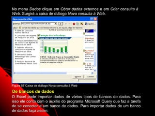 No menu Dados clique em Obter dados externos e em Criar consulta à
Web. Surgirá a caixa de diálogo Nova consulta à Web.




Figura 57 Caixa de diálogo Nova consulta à Web

De bancos de dados
O Excel pode importar dados de vários tipos de bancos de dados. Para
isso ele conta com o auxílio do programa Microsoft Query que faz a tarefa
de se conectar a um banco de dados. Para importar dados de um banco
de dados faça assim:                                    103
 