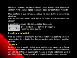 comando Desfazer. Para repetir nossa última ação usamos o comando
Repetir. A maioria das ações do usuário pode ser desfeita ou repetida.

Para desfazer a sua última ação clique no menu Editar e no comando
Desfazer.
Para repetir a sua última ação clique no menu Editar e no comando
Repetir.
O Excel memoriza as 100 últimas ações do usuário.
             Use também os botões Desfazer e
             repetir da barra padrão

Localizar e substituir
Com os comandos Localizar e Substituir podemos substituir palavras e
vários outros itens da planilha. São comandos muito úteis em planilhas
grandes.
Substituir
Digamos que o usuário digitou uma planilha com preços de software.
No final do trabalho o autor conclui que é melhor usar Microsoft Office,
em vez de Office. A substituição manual é muito trabalhosa, pois a
planilha é longa. Para automatizar a substituição fazemos o seguinte:
                                                       105
 