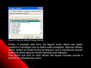 Figura 61 Caixa de diálogo Proteger planilha

Pronto. A proteção está ativa. Se alguém tentar alterar dos dados
receberá a mensagem que os dados estão protegidos. Algumas células,
porém, podem ter ficado de fora do bloqueio. Isso é interessante quando
queremos deixar algumas células liberadas para digitação.
Para definir que uma ou mais células não fiquem travadas quando a
planilha for protegida faça assim:

                                                       108
 