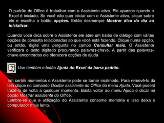 O padrão do Office é trabalhar com o Assistente ativo. Ele aparece quando o
Excel é iniciado. Se você não quer iniciar com o Assistente ativo, clique sobre
ele e escolha o botão opções. Então desmarque Mostrar dica do dia ao
inicializar.

Quando você clica sobre o Assistente ele abre um balão de diálogo com várias
opções de consulta relacionadas ao que você está fazendo. Clique numa opção,
ou então, digite uma pergunta no campo Consultar mais. O Assistente
verificará o texto digitado procurando palavras-chave. A partir das palavras-
chave encontradas ele oferecerá opções de ajuda


     Use também o botão Ajuda do Excel da barra padrão.


Em certos momentos o Assistente pode se tornar incômodo. Para removê-lo da
tela clique no comando Ocultar assistente do Office do menu Ajuda. Você poderá
trazê-lo de volta a qualquer momento. Basta voltar ao menu Ajuda e clicar na
opção Mostrar assistente do Office.
Lembre-se que a utilização do Assistente consome memória e isso deixa o
computador mais lento.

                                                           11
 