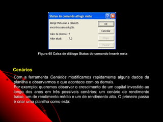 Figura 65 Caixa de diálogo Status do comando Inserir meta




Cenários
Com a ferramenta Cenários modificamos rapidamente alguns dados da
planilha e observarmos o que acontece com os demais.
Por exemplo: queremos observar o crescimento de um capital investido ao
longo dos anos em três possíveis cenários: um cenário de rendimento
baixo, um de rendimento médio e um de rendimento alto. O primeiro passo
é criar uma planilha como esta:


                                                               112
 