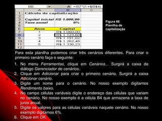Figura 66
                                                Planilha de
                                                capitalização




Para esta planilha podemos criar três cenários diferentes. Para criar o
primeiro cenário faça o seguinte:
1. No menu Ferramentas, clique em Cenários... Surgirá a caixa de
   diálogo Gerenciador de cenários.
2. Clique em Adicionar para criar o primeiro cenário. Surgirá a caixa
   Adicionar cenário.
3. Digite um nome para o cenário. No nosso exemplo digitamos
   Rendimento baixo.
4. No campo células variáveis digite o endereço das células que variam
   no cenário. No nosso exemplo é a célula B4 que armazena a taxa de
   juros anual.
5. Digite os valores para as células variáveis naquele cenário. No nosso
   exemplo digitamos 6%.                                113
6. Clique em OK.
 
