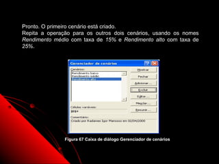Pronto. O primeiro cenário está criado.
Repita a operação para os outros dois cenários, usando os nomes
Rendimento médio com taxa de 15% e Rendimento alto com taxa de
25%.




               Figura 67 Caixa de diálogo Gerenciador de cenários


                                                           114
 