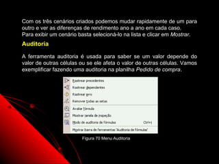 Com os três cenários criados podemos mudar rapidamente de um para
outro e ver as diferenças de rendimento ano a ano em cada caso.
Para exibir um cenário basta selecioná-lo na lista e clicar em Mostrar.
Auditoria

A ferramenta auditoria é usada para saber se um valor depende do
valor de outras células ou se ele afeta o valor de outras células. Vamos
exemplificar fazendo uma auditoria na planilha Pedido de compra.




                        Figura 70 Menu Auditoria


                                                        116
 